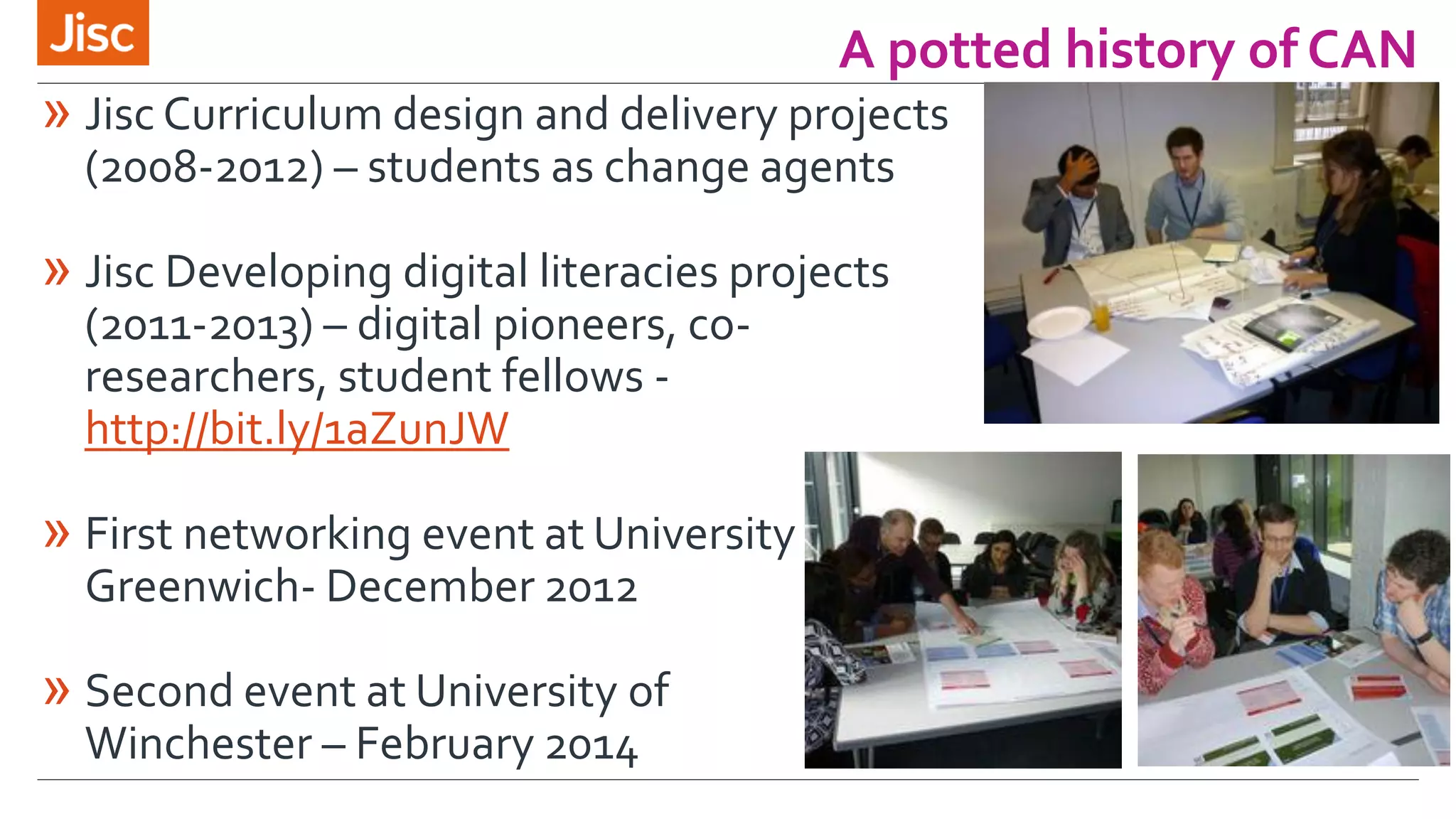 A potted history of CAN
» Jisc Curriculum design and delivery projects
(2008-2012) – students as change agents
» Jisc Developing digital literacies projects
(2011-2013) – digital pioneers, co-
researchers, student fellows -
http://bit.ly/1aZunJW
» First networking event at University of
Greenwich- December 2012
» Second event at University of
Winchester – February 2014
 