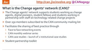 http://can.jiscinvolve.org @CANagogy
» The Change agents’ network supports students working as change
agents, digital pioneers, student fellows and students working in
partnership with staff on technology related change projects
» Over 250 members subscribed to the CAN community mailing list
» Facilitates the sharing of best practice through
› Face to face networking events
› CAN monthly webinar series
› CAN case studies – launch of 2 institutional case studies
» Student partnership toolkit
What is the Change agents’ network (CAN)?
 