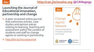 Launching the Journal of
Educational innovation,
partnership and change
http://can.jiscinvolve.org @CANagogy
» A peer-reviewed online journal
that welcomes articles, case
studies and opinion pieces
relating to learning, teaching and
assessment within the context of
students and staff as change
agents or working in partnership
» http://bit.ly/Jisccanjournal
 