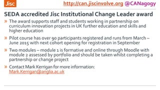 http://can.jiscinvolve.org @CANagogy
» The award supports staff and students working in partnership on
curriculum innovation projects in UK further education and skills and
higher education
» Pilot course has over 90 participants registered and runs from March –
June 2015 with next cohort opening for registration in September
» Two modules – module 1 is formative and online through Moodle with
module 2 assessed by portfolio and should be taken whilst completing a
partnership or change project
» ContactMark Kerrigan for more information:
Mark.Kerrigan@anglia.ac.uk
SEDA accredited Jisc Institutional Change Leader award
 
