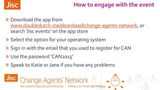 » Download the app from
www.doubledutch.me/download/change-agents-network, or
search ‘Jisc events’ on the app store
» Select the option for your operating system
» Sign in with the email that you used to register forCAN
» Use the password ‘CAN2015’
» Speak to Katie or Jane if you have any problems
How to engage with the event
 