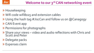 Welcome to our 3rd CAN networking event
» Housekeeping
» Wifi code wifi8025 and extension cables
» Using the hash tag #JiscCan and follow us on @Canagogy
» CAN Event app
» Permissions for photographs
» Share your views – video and audio reflections with Chris and
Scott and Peter
» Delegate packs
» Expenses claim
 