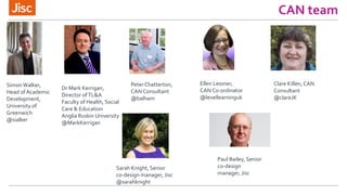 CAN team
Sarah Knight, Senior
co-design manager, Jisc
@sarahknight
PeterChatterton,
CAN Consultant
@balham
Simon Walker,
Head of Academic
Development,
University of
Greenwich
@sialker
Dr Mark Kerrigan,
Director ofTL&A
Faculty of Health, Social
Care & Education
Anglia Ruskin University
@MarkKerrigan
Ellen Lessner,
CAN C0-ordinator
@levellearninguk
Clare Killen, CAN
Consultant
@clareJK
Paul Bailey, Senior
co-design
manager, Jisc
 