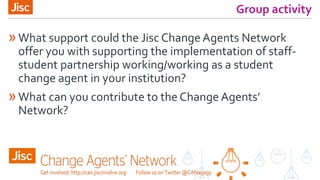 Group activity
»What support could the Jisc Change Agents Network
offer you with supporting the implementation of staff-
student partnership working/working as a student
change agent in your institution?
»What can you contribute to the Change Agents’
Network?
 