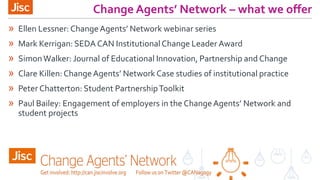 Change Agents’ Network – what we offer
» Ellen Lessner: ChangeAgents’ Network webinar series
» Mark Kerrigan: SEDA CAN InstitutionalChange Leader Award
» SimonWalker: Journal of Educational Innovation, Partnership and Change
» Clare Killen:ChangeAgents’ Network Case studies of institutional practice
» Peter Chatterton: Student PartnershipToolkit
» Paul Bailey: Engagement of employers in the ChangeAgents’ Network and
student projects
 
