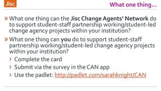 What one thing…
»What one thing can the Jisc Change Agents’ Network do
to support student-staff partnership working/student-led
change agency projects within your institution?
»What one thing can you do to support student-staff
partnership working/student-led change agency projects
within your institution?
› Complete the card
› Submit via the survey in the CAN app
› Use the padlet: http://padlet.com/sarahknight/CAN
 