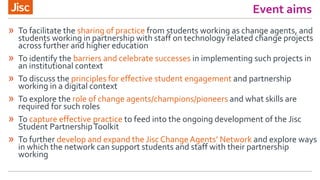 Event aims
» To facilitate the sharing of practice from students working as change agents, and
students working in partnership with staff on technology related change projects
across further and higher education
» To identify the barriers and celebrate successes in implementing such projects in
an institutional context
» To discuss the principles for effective student engagement and partnership
working in a digital context
» To explore the role of change agents/champions/pioneers and what skills are
required for such roles
» To capture effective practice to feed into the ongoing development of the Jisc
Student PartnershipToolkit
» To further develop and expand the Jisc ChangeAgents’ Network and explore ways
in which the network can support students and staff with their partnership
working
 