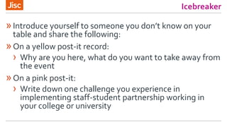 Icebreaker
»Introduce yourself to someone you don’t know on your
table and share the following:
»On a yellow post-it record:
› Why are you here, what do you want to take away from
the event
»On a pink post-it:
› Write down one challenge you experience in
implementing staff-student partnership working in
your college or university
 