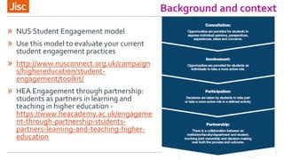 Background and context
» NUS Student Engagement model
» Use this model to evaluate your current
student engagement practices
» http://www.nusconnect.org.uk/campaign
s/highereducation/student-
engagement/toolkit/
» HEA Engagement through partnership:
students as partners in learning and
teaching in higher education -
https://www.heacademy.ac.uk/engageme
nt-through-partnership-students-
partners-learning-and-teaching-higher-
education
 