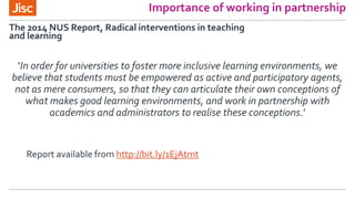 Importance of working in partnership
‘In order for universities to foster more inclusive learning environments, we
believe that students must be empowered as active and participatory agents,
not as mere consumers, so that they can articulate their own conceptions of
what makes good learning environments, and work in partnership with
academics and administrators to realise these conceptions.’
The 2014 NUS Report, Radical interventions in teaching
and learning
Report available from http://bit.ly/1EjAtmt
 
