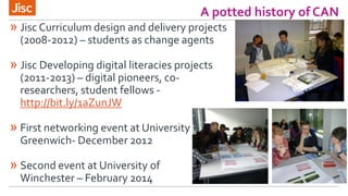 A potted history of CAN
» Jisc Curriculum design and delivery projects
(2008-2012) – students as change agents
» Jisc Developing digital literacies projects
(2011-2013) – digital pioneers, co-
researchers, student fellows -
http://bit.ly/1aZunJW
» First networking event at University of
Greenwich- December 2012
» Second event at University of
Winchester – February 2014
 