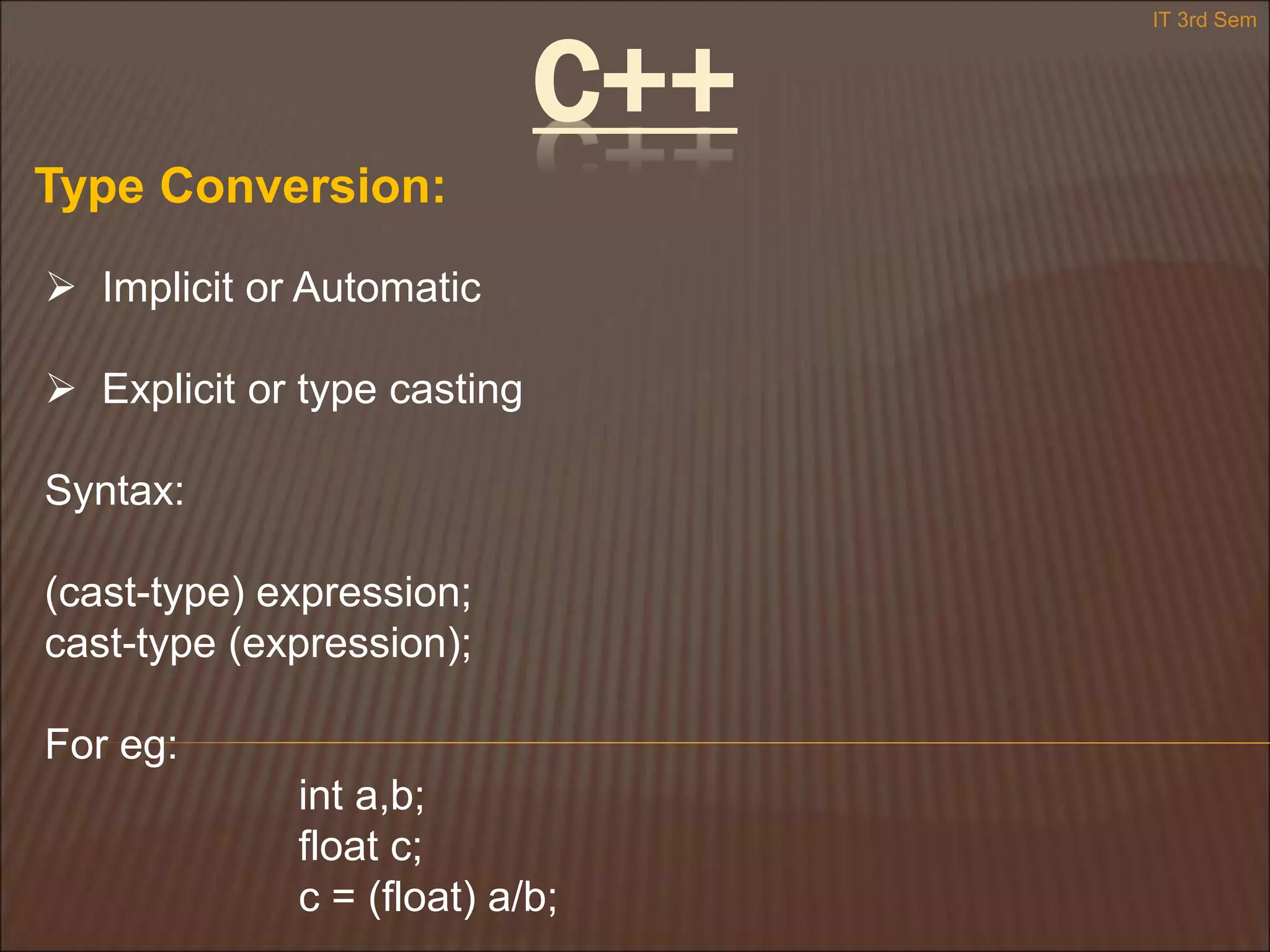 C++
Type Conversion:
 Implicit or Automatic
 Explicit or type casting
Syntax:
(cast-type) expression;
cast-type (expression);
For eg:
int a,b;
float c;
c = (float) a/b;
IT 3rd Sem
 