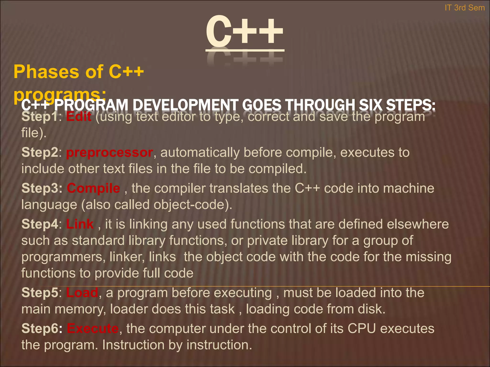 C++
Phases of C++
programs:
IT 3rd Sem
C++ PROGRAM DEVELOPMENT GOES THROUGH SIX STEPS:
Step1: Edit (using text editor to type, correct and save the program
file).
Step2: preprocessor, automatically before compile, executes to
include other text files in the file to be compiled.
Step3: Compile , the compiler translates the C++ code into machine
language (also called object-code).
Step4: Link , it is linking any used functions that are defined elsewhere
such as standard library functions, or private library for a group of
programmers, linker, links the object code with the code for the missing
functions to provide full code
Step5: Load, a program before executing , must be loaded into the
main memory, loader does this task , loading code from disk.
Step6: Execute, the computer under the control of its CPU executes
the program. Instruction by instruction.
 