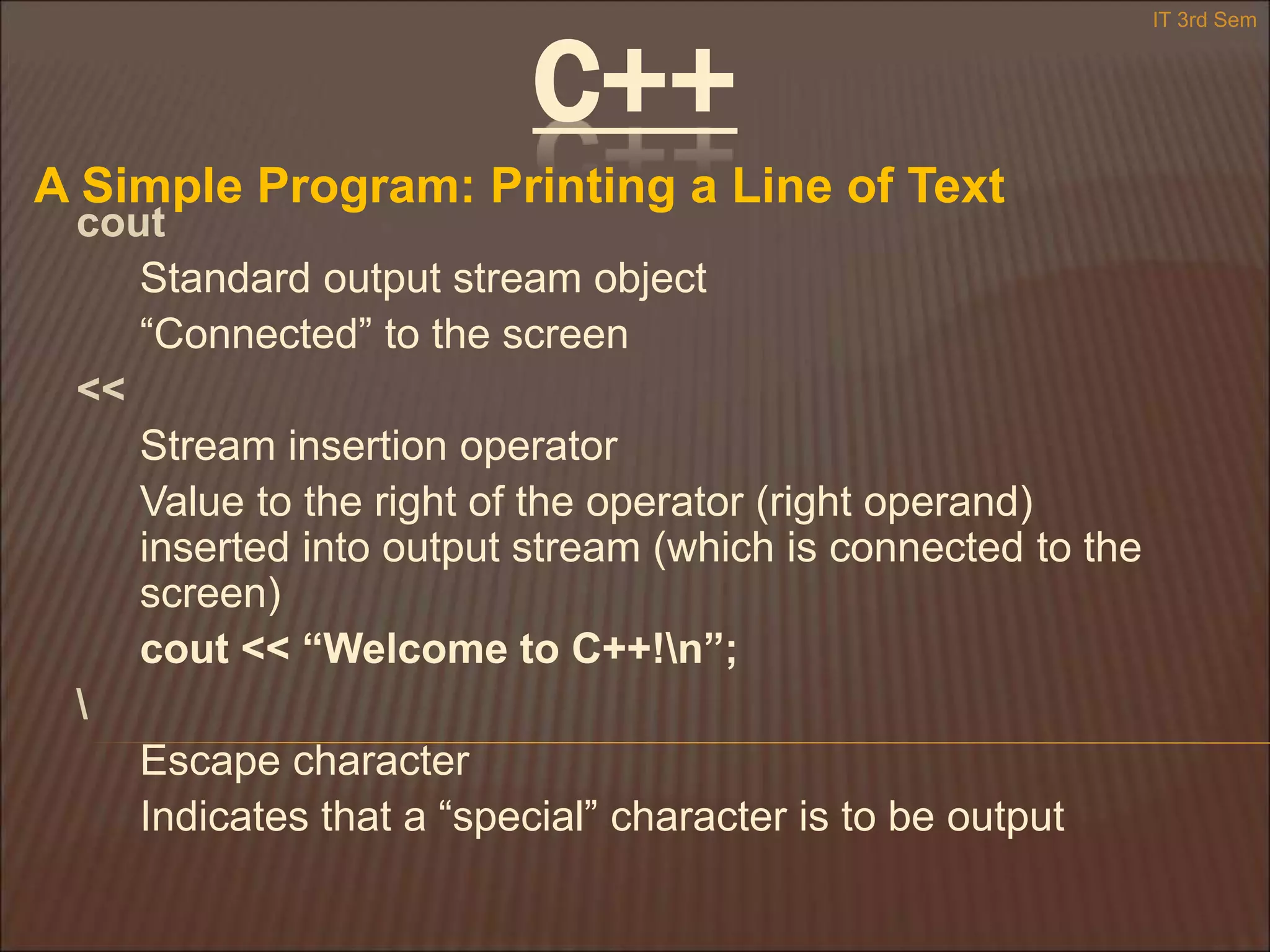 C++
A Simple Program: Printing a Line of Text
IT 3rd Sem
cout
Standard output stream object
“Connected” to the screen
<<
Stream insertion operator
Value to the right of the operator (right operand)
inserted into output stream (which is connected to the
screen)
cout << “Welcome to C++!n”;

Escape character
Indicates that a “special” character is to be output
 