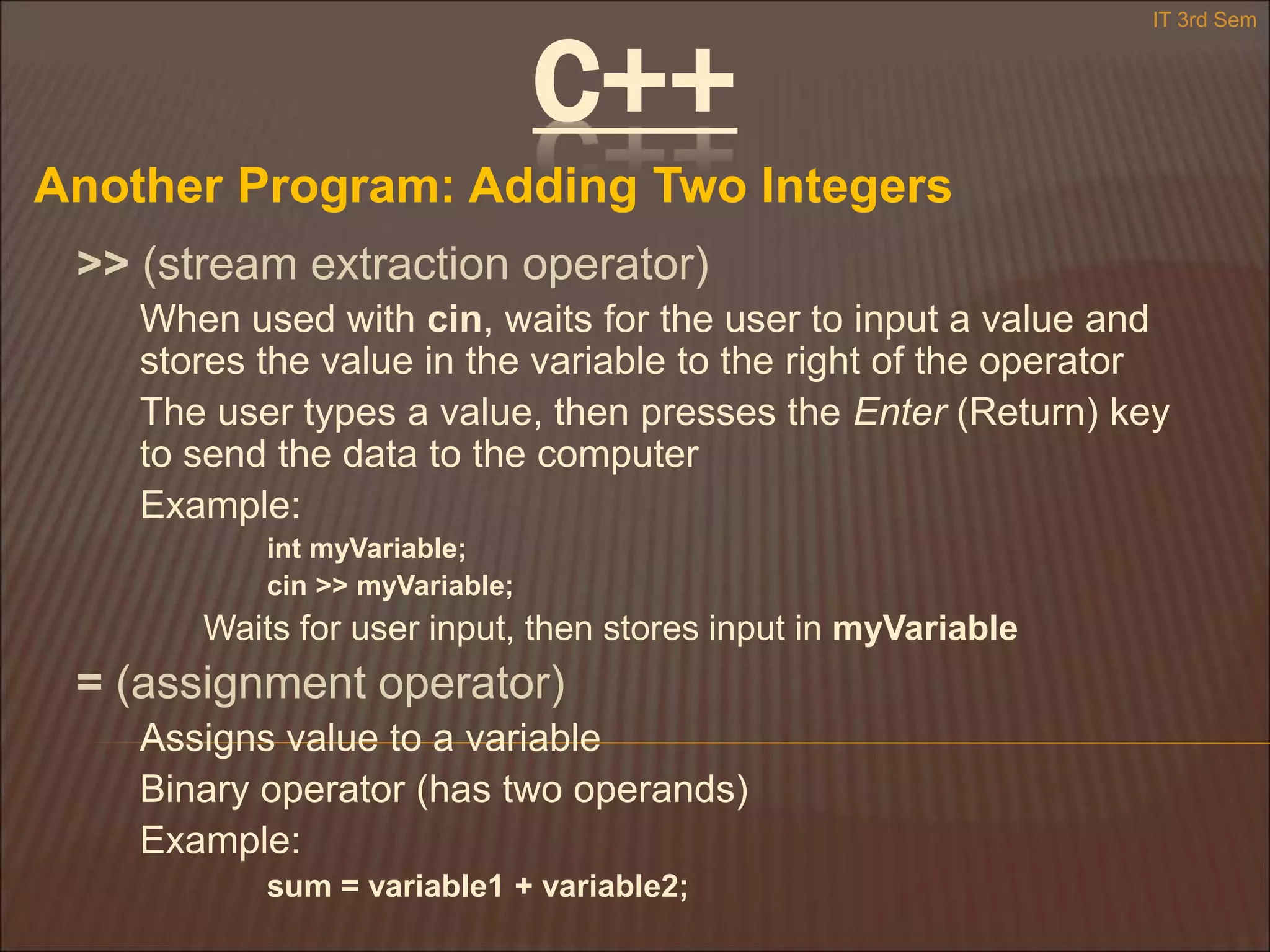 C++
Another Program: Adding Two Integers
IT 3rd Sem
>> (stream extraction operator)
When used with cin, waits for the user to input a value and
stores the value in the variable to the right of the operator
The user types a value, then presses the Enter (Return) key
to send the data to the computer
Example:
int myVariable;
cin >> myVariable;
Waits for user input, then stores input in myVariable
= (assignment operator)
Assigns value to a variable
Binary operator (has two operands)
Example:
sum = variable1 + variable2;
 