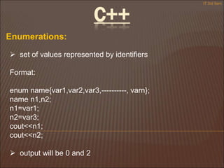 C++
Enumerations:
 set of values represented by identifiers
Format:
enum name{var1,var2,var3,----------, varn};
name n1,n2;
n1=var1;
n2=var3;
cout<<n1;
cout<<n2;
 output will be 0 and 2
IT 3rd Sem
 
