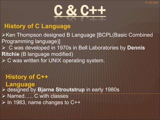 C & C++
Ken Thompson designed B Language [BCPL(Basic Combined
Programming language)]
 C was developed in 1970s in Bell Laboratories by Dennis
Ritchie (B language modified)
 C was written for UNIX operating system.
History of C Language
History of C++
Language
 designed by Bjarne Stroutstrup in early 1980s
 Named….. C with classes
 In 1983, name changes to C++
IT 3rd Sem
 