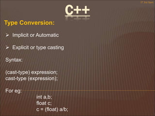 C++
Type Conversion:
 Implicit or Automatic
 Explicit or type casting
Syntax:
(cast-type) expression;
cast-type (expression);
For eg:
int a,b;
float c;
c = (float) a/b;
IT 3rd Sem
 