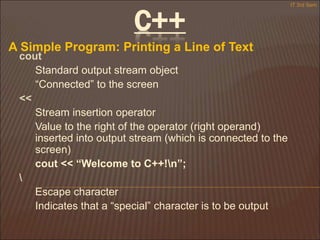 C++
A Simple Program: Printing a Line of Text
IT 3rd Sem
cout
Standard output stream object
“Connected” to the screen
<<
Stream insertion operator
Value to the right of the operator (right operand)
inserted into output stream (which is connected to the
screen)
cout << “Welcome to C++!n”;

Escape character
Indicates that a “special” character is to be output
 