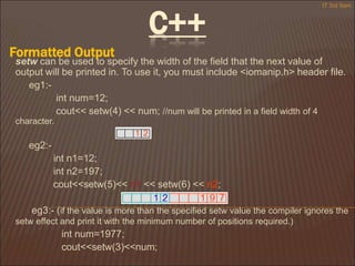 C++
Formatted Output
IT 3rd Sem
setw can be used to specify the width of the field that the next value of
output will be printed in. To use it, you must include <iomanip.h> header file.
eg1:-
int num=12;
cout<< setw(4) << num; //num will be printed in a field width of 4
character.
eg2:-
int n1=12;
int n2=197;
cout<<setw(5)<< n1 << setw(6) << n2;
eg3:- (if the value is more than the specified setw value the compiler ignores the
setw effect and print it with the minimum number of positions required.)
int num=1977;
cout<<setw(3)<<num;
 