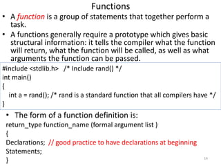 Functions
• A function is a group of statements that together perform a
task.
• A functions generally require a prototype ...