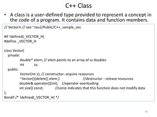C++ Class
• A class is a user-defined type provided to represent a concept in
the code of a program. It contains data and ...