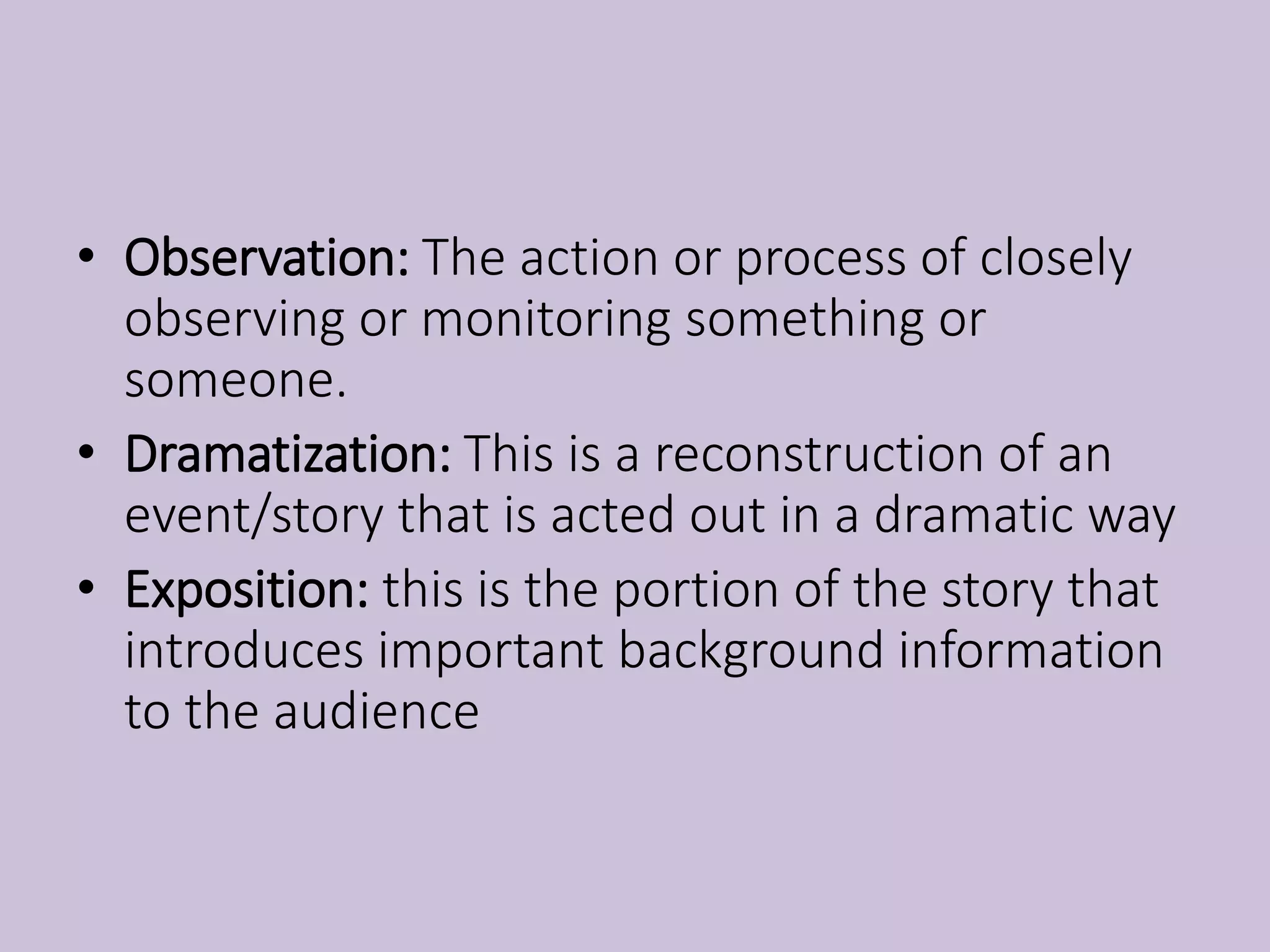 • Observation: The action or process of closely
observing or monitoring something or
someone.
• Dramatization: This is a reconstruction of an
event/story that is acted out in a dramatic way
• Exposition: this is the portion of the story that
introduces important background information
to the audience
 