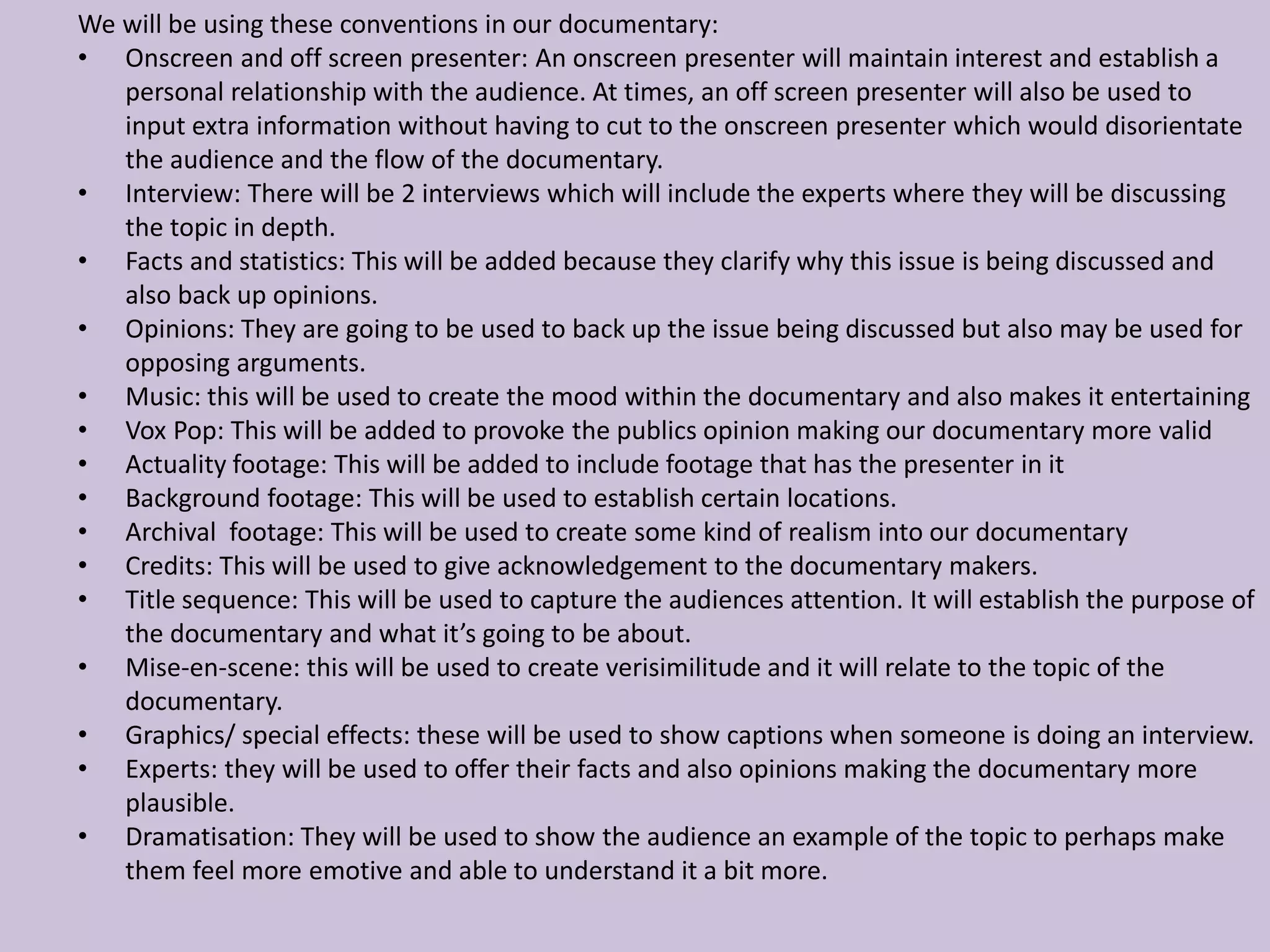 We will be using these conventions in our documentary:
• Onscreen and off screen presenter: An onscreen presenter will maintain interest and establish a
personal relationship with the audience. At times, an off screen presenter will also be used to
input extra information without having to cut to the onscreen presenter which would disorientate
the audience and the flow of the documentary.
• Interview: There will be 2 interviews which will include the experts where they will be discussing
the topic in depth.
• Facts and statistics: This will be added because they clarify why this issue is being discussed and
also back up opinions.
• Opinions: They are going to be used to back up the issue being discussed but also may be used for
opposing arguments.
• Music: this will be used to create the mood within the documentary and also makes it entertaining
• Vox Pop: This will be added to provoke the publics opinion making our documentary more valid
• Actuality footage: This will be added to include footage that has the presenter in it
• Background footage: This will be used to establish certain locations.
• Archival footage: This will be used to create some kind of realism into our documentary
• Credits: This will be used to give acknowledgement to the documentary makers.
• Title sequence: This will be used to capture the audiences attention. It will establish the purpose of
the documentary and what it’s going to be about.
• Mise-en-scene: this will be used to create verisimilitude and it will relate to the topic of the
documentary.
• Graphics/ special effects: these will be used to show captions when someone is doing an interview.
• Experts: they will be used to offer their facts and also opinions making the documentary more
plausible.
• Dramatisation: They will be used to show the audience an example of the topic to perhaps make
them feel more emotive and able to understand it a bit more.
 