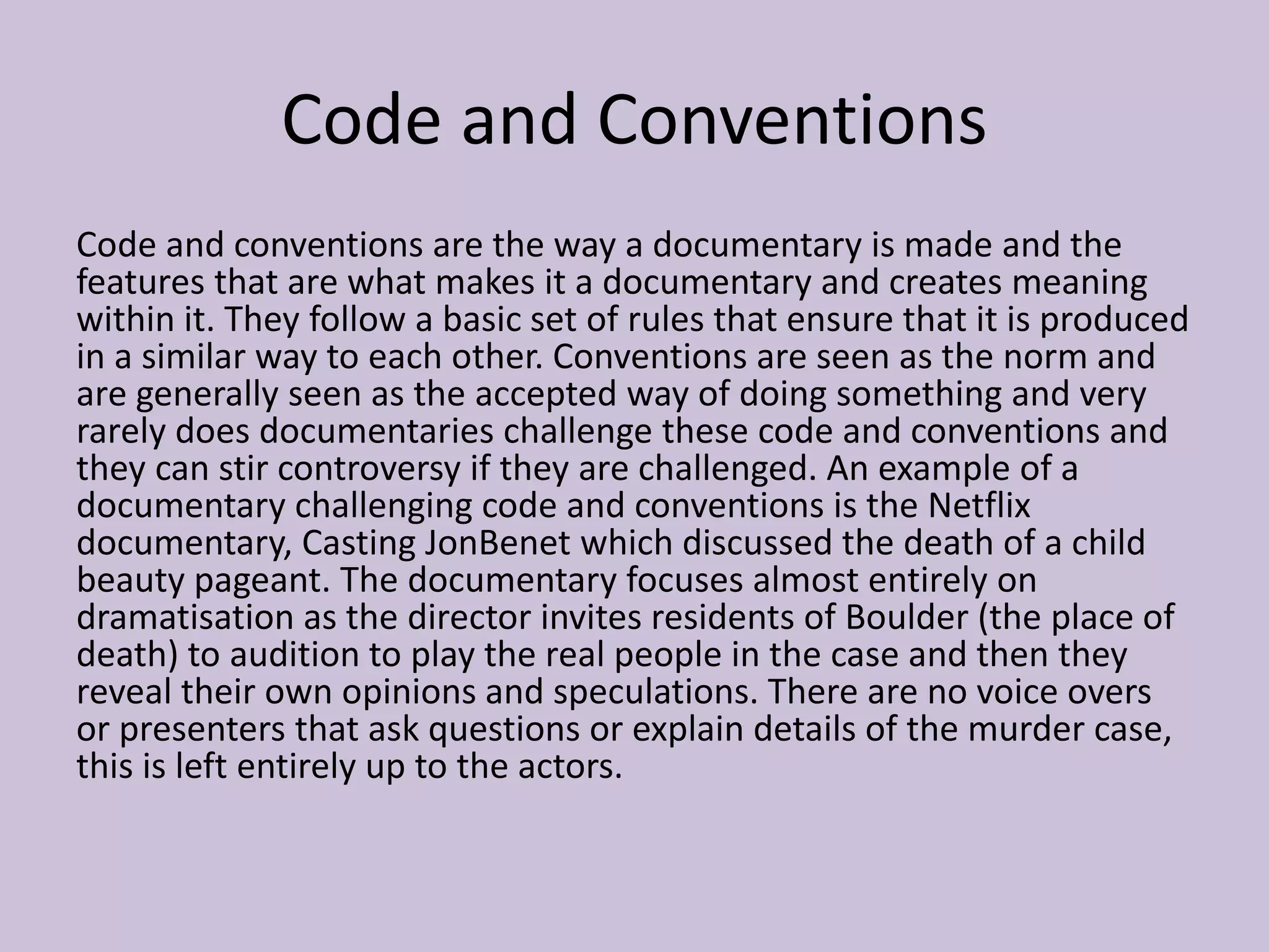 Code and Conventions
Code and conventions are the way a documentary is made and the
features that are what makes it a documentary and creates meaning
within it. They follow a basic set of rules that ensure that it is produced
in a similar way to each other. Conventions are seen as the norm and
are generally seen as the accepted way of doing something and very
rarely does documentaries challenge these code and conventions and
they can stir controversy if they are challenged. An example of a
documentary challenging code and conventions is the Netflix
documentary, Casting JonBenet which discussed the death of a child
beauty pageant. The documentary focuses almost entirely on
dramatisation as the director invites residents of Boulder (the place of
death) to audition to play the real people in the case and then they
reveal their own opinions and speculations. There are no voice overs
or presenters that ask questions or explain details of the murder case,
this is left entirely up to the actors.
 