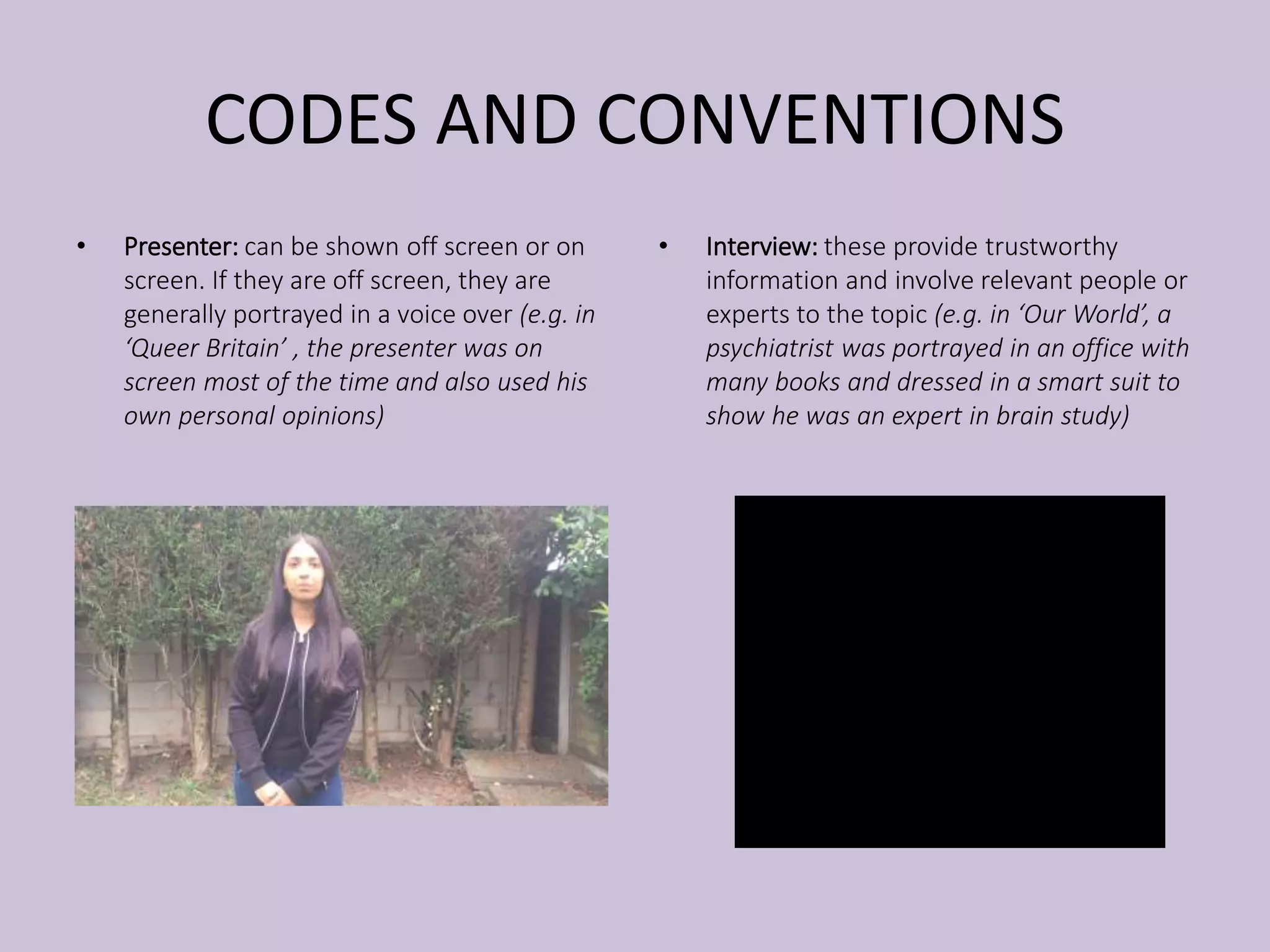 CODES AND CONVENTIONS
• Presenter: can be shown off screen or on
screen. If they are off screen, they are
generally portrayed in a voice over (e.g. in
‘Queer Britain’ , the presenter was on
screen most of the time and also used his
own personal opinions)
• Interview: these provide trustworthy
information and involve relevant people or
experts to the topic (e.g. in ‘Our World’, a
psychiatrist was portrayed in an office with
many books and dressed in a smart suit to
show he was an expert in brain study)
 