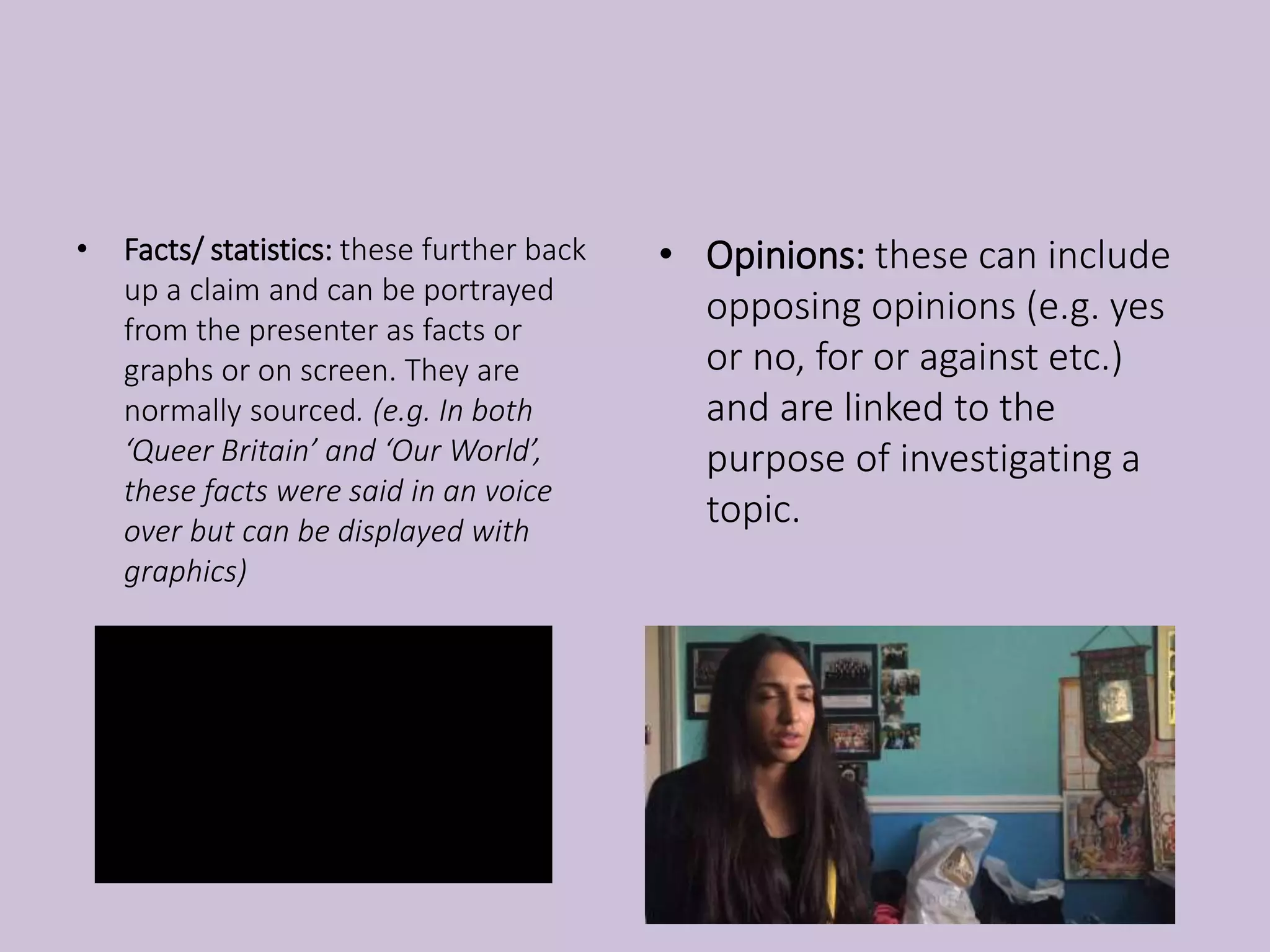 • Facts/ statistics: these further back
up a claim and can be portrayed
from the presenter as facts or
graphs or on screen. They are
normally sourced. (e.g. In both
‘Queer Britain’ and ‘Our World’,
these facts were said in an voice
over but can be displayed with
graphics)
• Opinions: these can include
opposing opinions (e.g. yes
or no, for or against etc.)
and are linked to the
purpose of investigating a
topic.
 