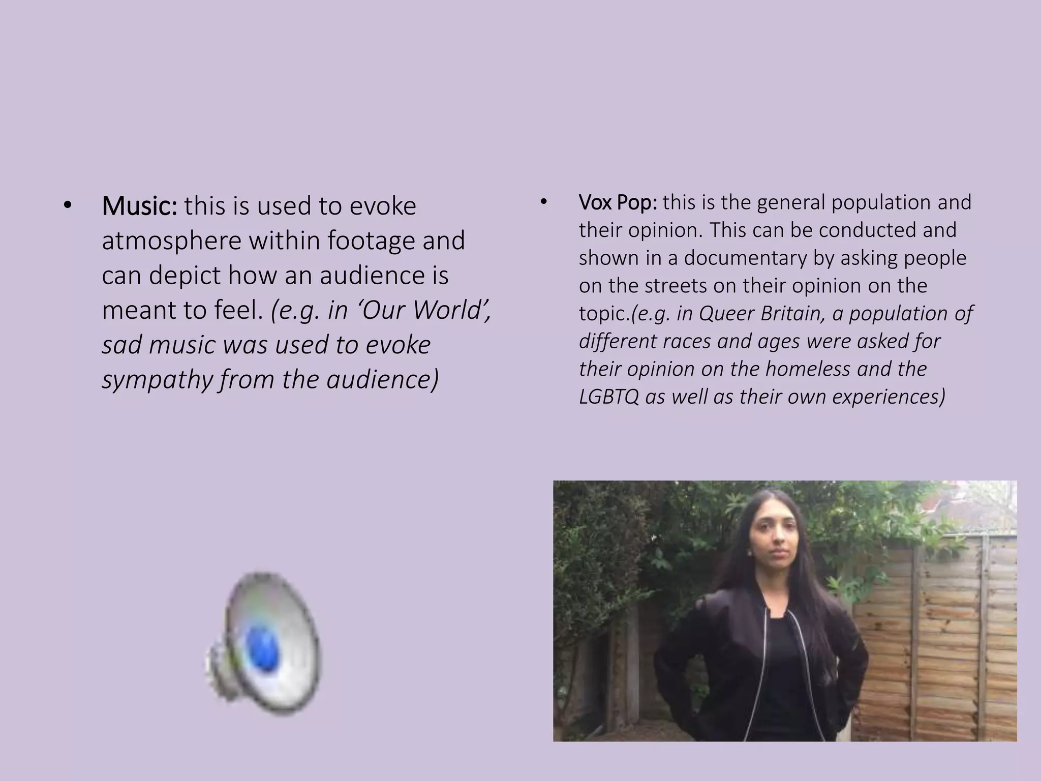 • Music: this is used to evoke
atmosphere within footage and
can depict how an audience is
meant to feel. (e.g. in ‘Our World’,
sad music was used to evoke
sympathy from the audience)
• Vox Pop: this is the general population and
their opinion. This can be conducted and
shown in a documentary by asking people
on the streets on their opinion on the
topic.(e.g. in Queer Britain, a population of
different races and ages were asked for
their opinion on the homeless and the
LGBTQ as well as their own experiences)
 
