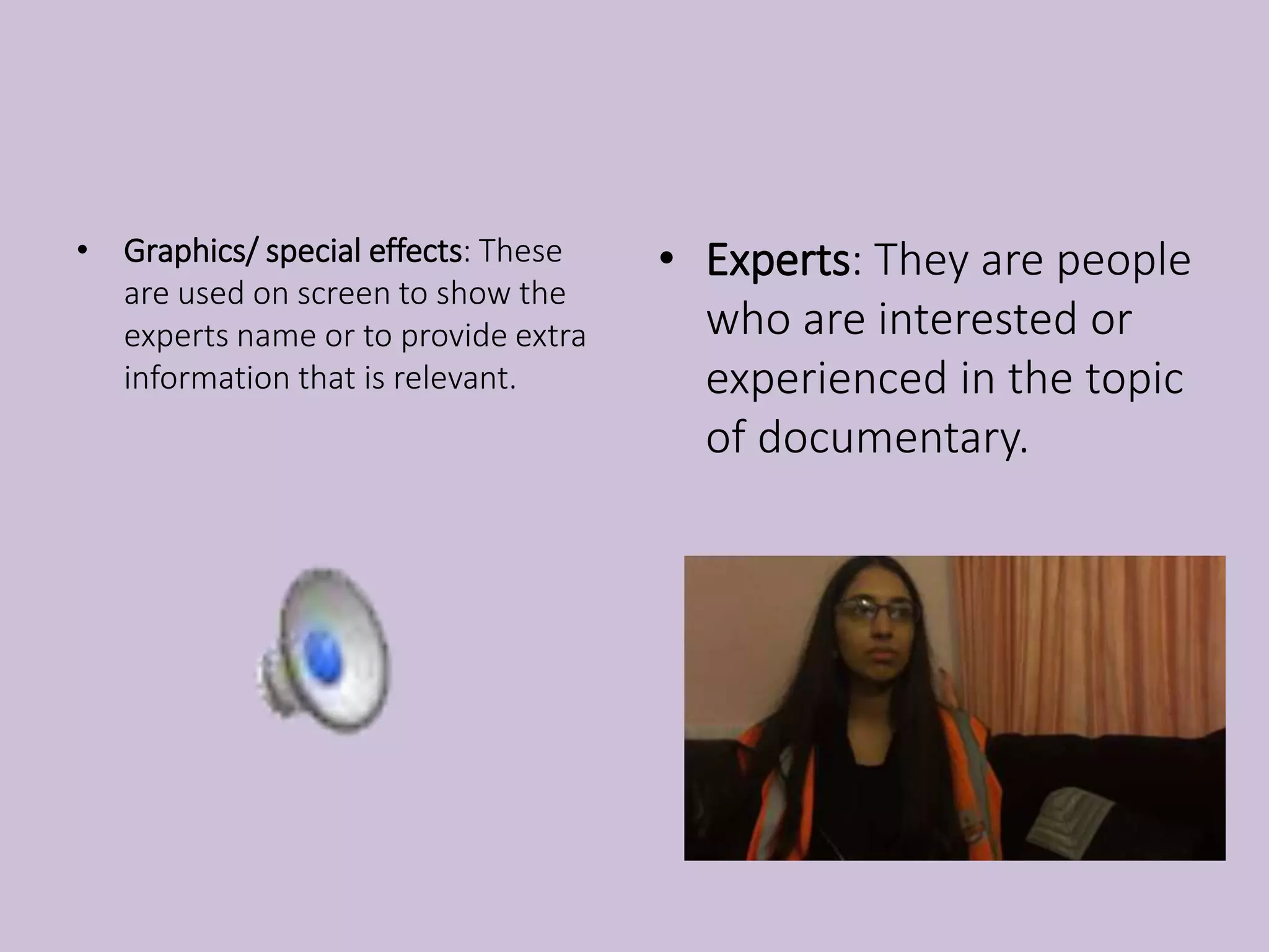 • Graphics/ special effects: These
are used on screen to show the
experts name or to provide extra
information that is relevant.
• Experts: They are people
who are interested or
experienced in the topic
of documentary.
 