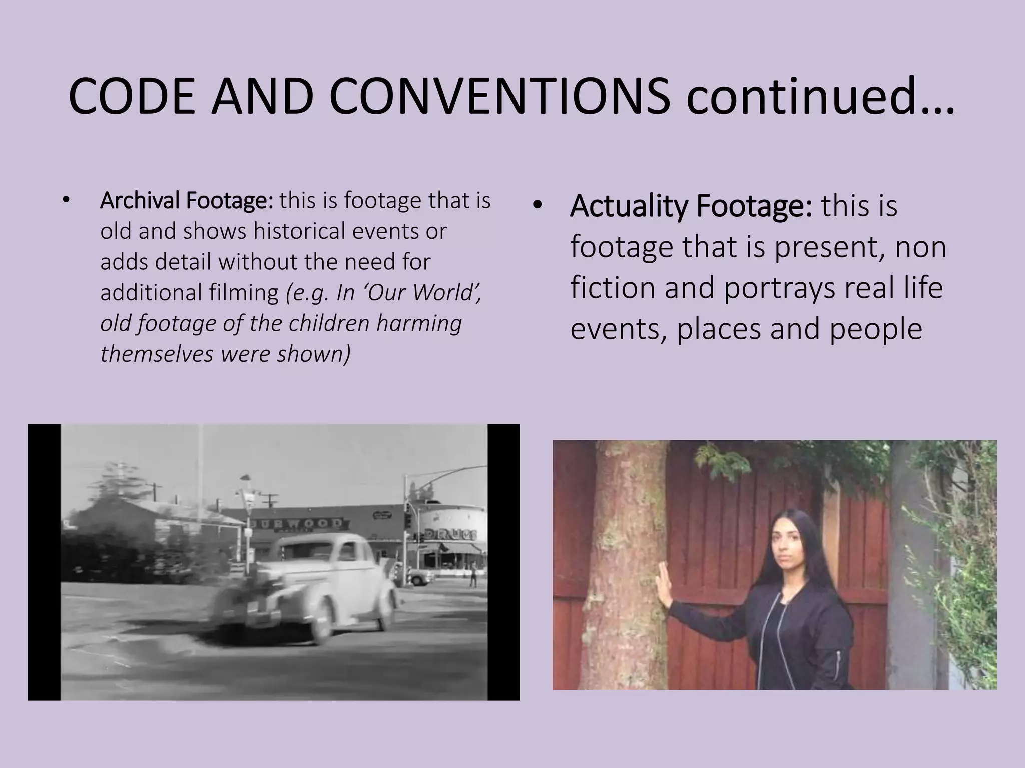 CODE AND CONVENTIONS continued…
• Archival Footage: this is footage that is
old and shows historical events or
adds detail without the need for
additional filming (e.g. In ‘Our World’,
old footage of the children harming
themselves were shown)
• Actuality Footage: this is
footage that is present, non
fiction and portrays real life
events, places and people
 