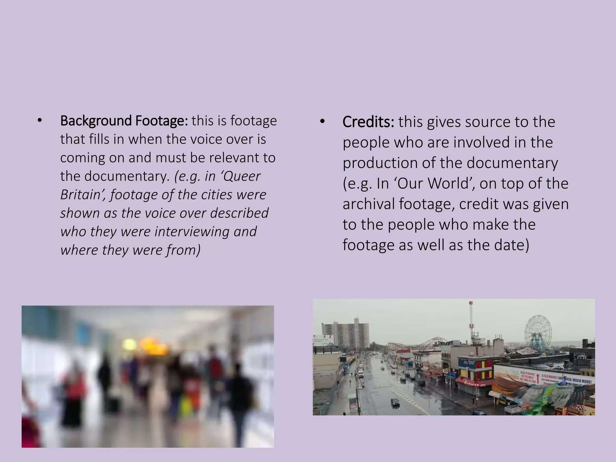 • Background Footage: this is footage
that fills in when the voice over is
coming on and must be relevant to
the documentary. (e.g. in ‘Queer
Britain’, footage of the cities were
shown as the voice over described
who they were interviewing and
where they were from)
• Credits: this gives source to the
people who are involved in the
production of the documentary
(e.g. In ‘Our World’, on top of the
archival footage, credit was given
to the people who make the
footage as well as the date)
 
