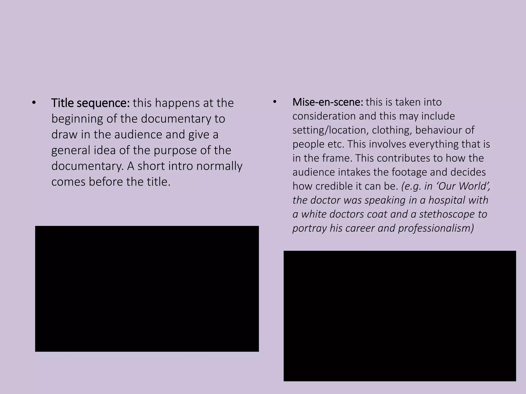 • Title sequence: this happens at the
beginning of the documentary to
draw in the audience and give a
general idea of the purpose of the
documentary. A short intro normally
comes before the title.
• Mise-en-scene: this is taken into
consideration and this may include
setting/location, clothing, behaviour of
people etc. This involves everything that is
in the frame. This contributes to how the
audience intakes the footage and decides
how credible it can be. (e.g. in ‘Our World’,
the doctor was speaking in a hospital with
a white doctors coat and a stethoscope to
portray his career and professionalism)
 