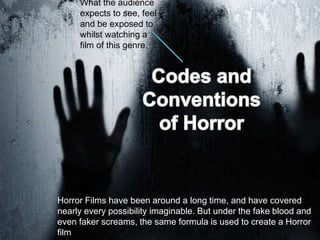 What the audience
expects to see, feel
and be exposed to
whilst watching a
film of this genre.
Horror Films have been around a long time, and have covered
nearly every possibility imaginable. But under the fake blood and
even faker screams, the same formula is used to create a Horror
film
 