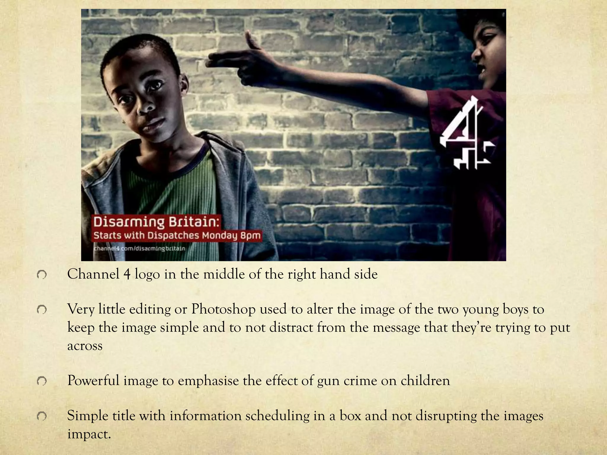 Channel 4 logo in the middle of the right hand side
Very little editing or Photoshop used to alter the image of the two young boys to
keep the image simple and to not distract from the message that they’re trying to put
across
Powerful image to emphasise the effect of gun crime on children
Simple title with information scheduling in a box and not disrupting the images
impact.
 