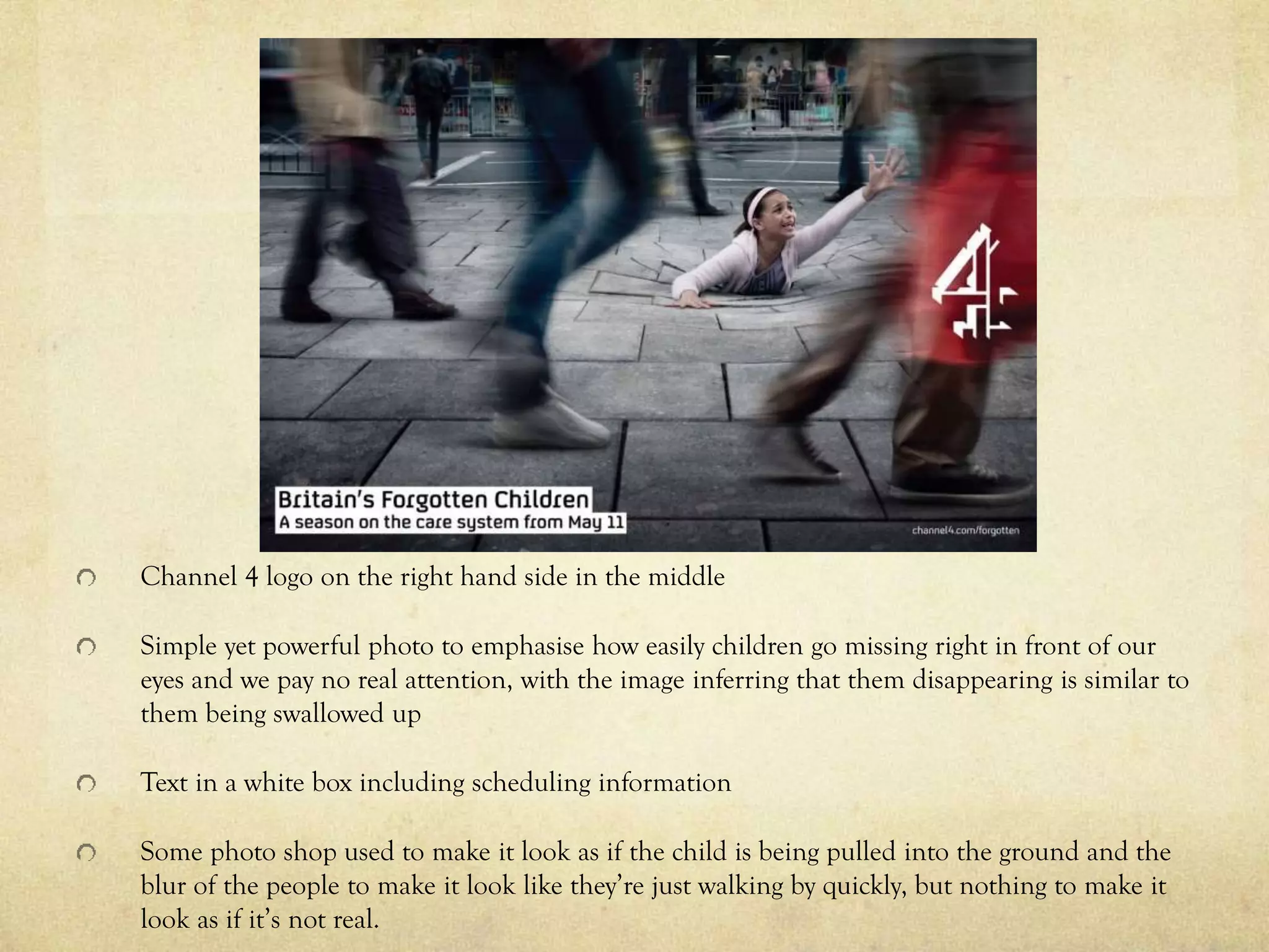 Channel 4 logo on the right hand side in the middle
Simple yet powerful photo to emphasise how easily children go missing right in front of our
eyes and we pay no real attention, with the image inferring that them disappearing is similar to
them being swallowed up
Text in a white box including scheduling information
Some photo shop used to make it look as if the child is being pulled into the ground and the
blur of the people to make it look like they’re just walking by quickly, but nothing to make it
look as if it’s not real.
 
