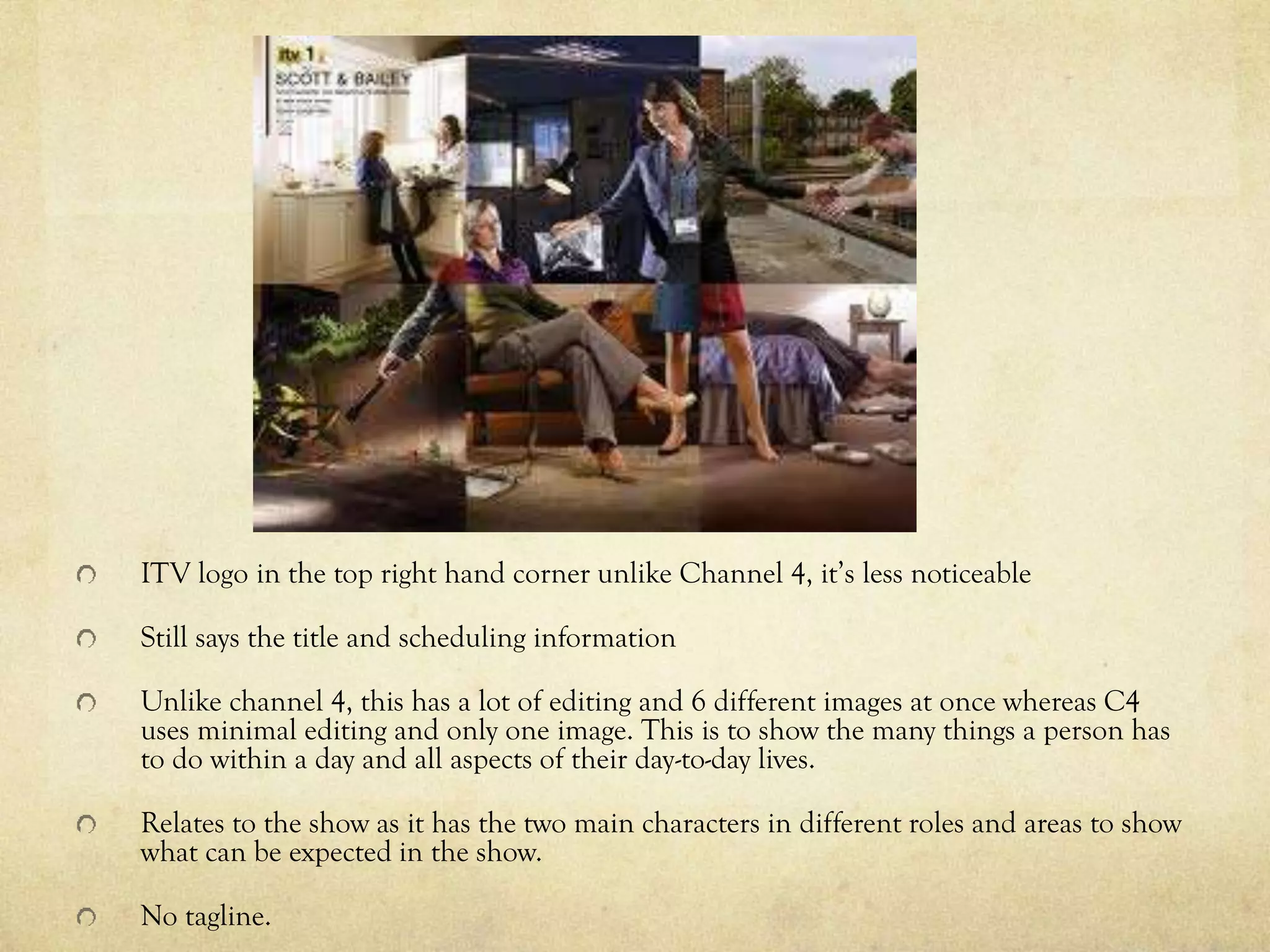 ITV logo in the top right hand corner unlike Channel 4, it’s less noticeable
Still says the title and scheduling information
Unlike channel 4, this has a lot of editing and 6 different images at once whereas C4
uses minimal editing and only one image. This is to show the many things a person has
to do within a day and all aspects of their day-to-day lives.
Relates to the show as it has the two main characters in different roles and areas to show
what can be expected in the show.
No tagline.
 
