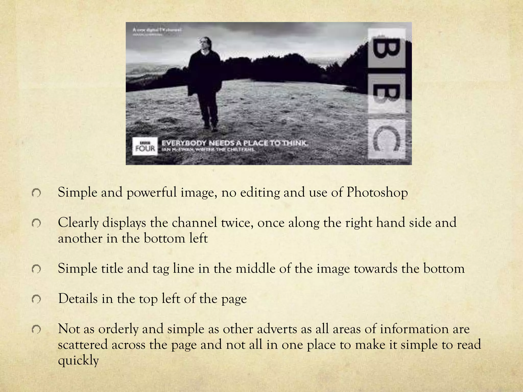 Simple and powerful image, no editing and use of Photoshop
Clearly displays the channel twice, once along the right hand side and
another in the bottom left
Simple title and tag line in the middle of the image towards the bottom
Details in the top left of the page
Not as orderly and simple as other adverts as all areas of information are
scattered across the page and not all in one place to make it simple to read
quickly
 