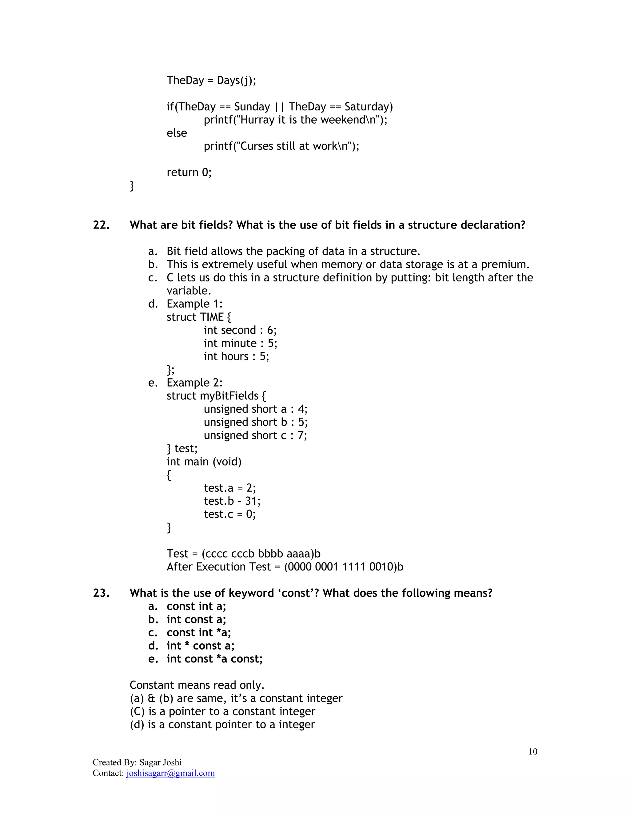 10
Created By: Sagar Joshi
Contact: joshisagarr@gmail.com
TheDay = Days(j);
if(TheDay == Sunday || TheDay == Saturday)
printf("Hurray it is the weekendn");
else
printf("Curses still at workn");
return 0;
}
22. What are bit fields? What is the use of bit fields in a structure declaration?
a. Bit field allows the packing of data in a structure.
b. This is extremely useful when memory or data storage is at a premium.
c. C lets us do this in a structure definition by putting: bit length after the
variable.
d. Example 1:
struct TIME {
int second : 6;
int minute : 5;
int hours : 5;
};
e. Example 2:
struct myBitFields {
unsigned short a : 4;
unsigned short b : 5;
unsigned short c : 7;
} test;
int main (void)
{
test.a = 2;
test.b – 31;
test.c = 0;
}
Test = (cccc cccb bbbb aaaa)b
After Execution Test = (0000 0001 1111 0010)b
23. What is the use of keyword ‘const’? What does the following means?
a. const int a;
b. int const a;
c. const int *a;
d. int * const a;
e. int const *a const;
Constant means read only.
(a) & (b) are same, it’s a constant integer
(C) is a pointer to a constant integer
(d) is a constant pointer to a integer
 