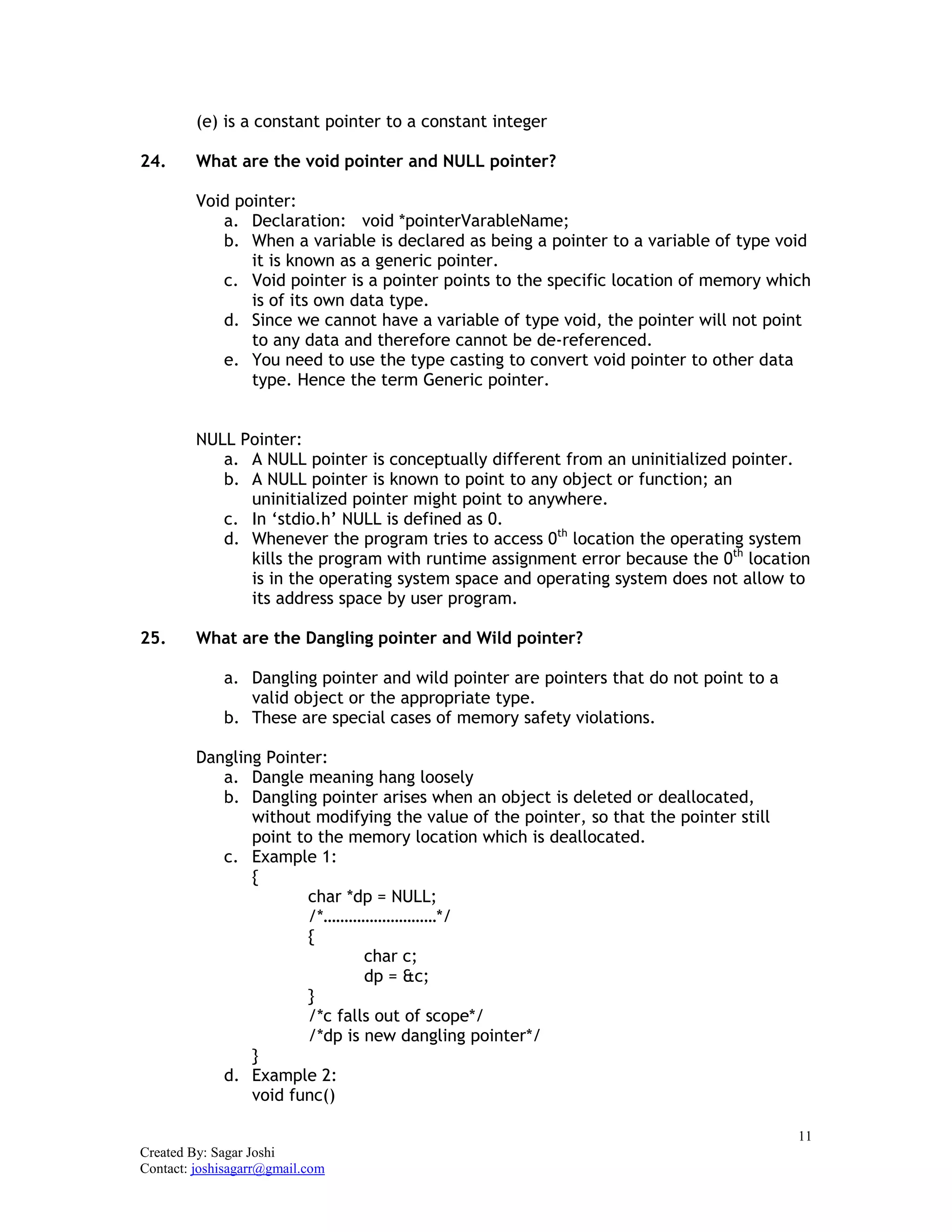 11
Created By: Sagar Joshi
Contact: joshisagarr@gmail.com
(e) is a constant pointer to a constant integer
24. What are the void pointer and NULL pointer?
Void pointer:
a. Declaration: void *pointerVarableName;
b. When a variable is declared as being a pointer to a variable of type void
it is known as a generic pointer.
c. Void pointer is a pointer points to the specific location of memory which
is of its own data type.
d. Since we cannot have a variable of type void, the pointer will not point
to any data and therefore cannot be de-referenced.
e. You need to use the type casting to convert void pointer to other data
type. Hence the term Generic pointer.
NULL Pointer:
a. A NULL pointer is conceptually different from an uninitialized pointer.
b. A NULL pointer is known to point to any object or function; an
uninitialized pointer might point to anywhere.
c. In ‘stdio.h’ NULL is defined as 0.
d. Whenever the program tries to access 0th
location the operating system
kills the program with runtime assignment error because the 0th
location
is in the operating system space and operating system does not allow to
its address space by user program.
25. What are the Dangling pointer and Wild pointer?
a. Dangling pointer and wild pointer are pointers that do not point to a
valid object or the appropriate type.
b. These are special cases of memory safety violations.
Dangling Pointer:
a. Dangle meaning hang loosely
b. Dangling pointer arises when an object is deleted or deallocated,
without modifying the value of the pointer, so that the pointer still
point to the memory location which is deallocated.
c. Example 1:
{
char *dp = NULL;
/*………………………*/
{
char c;
dp = &c;
}
/*c falls out of scope*/
/*dp is new dangling pointer*/
}
d. Example 2:
void func()
 