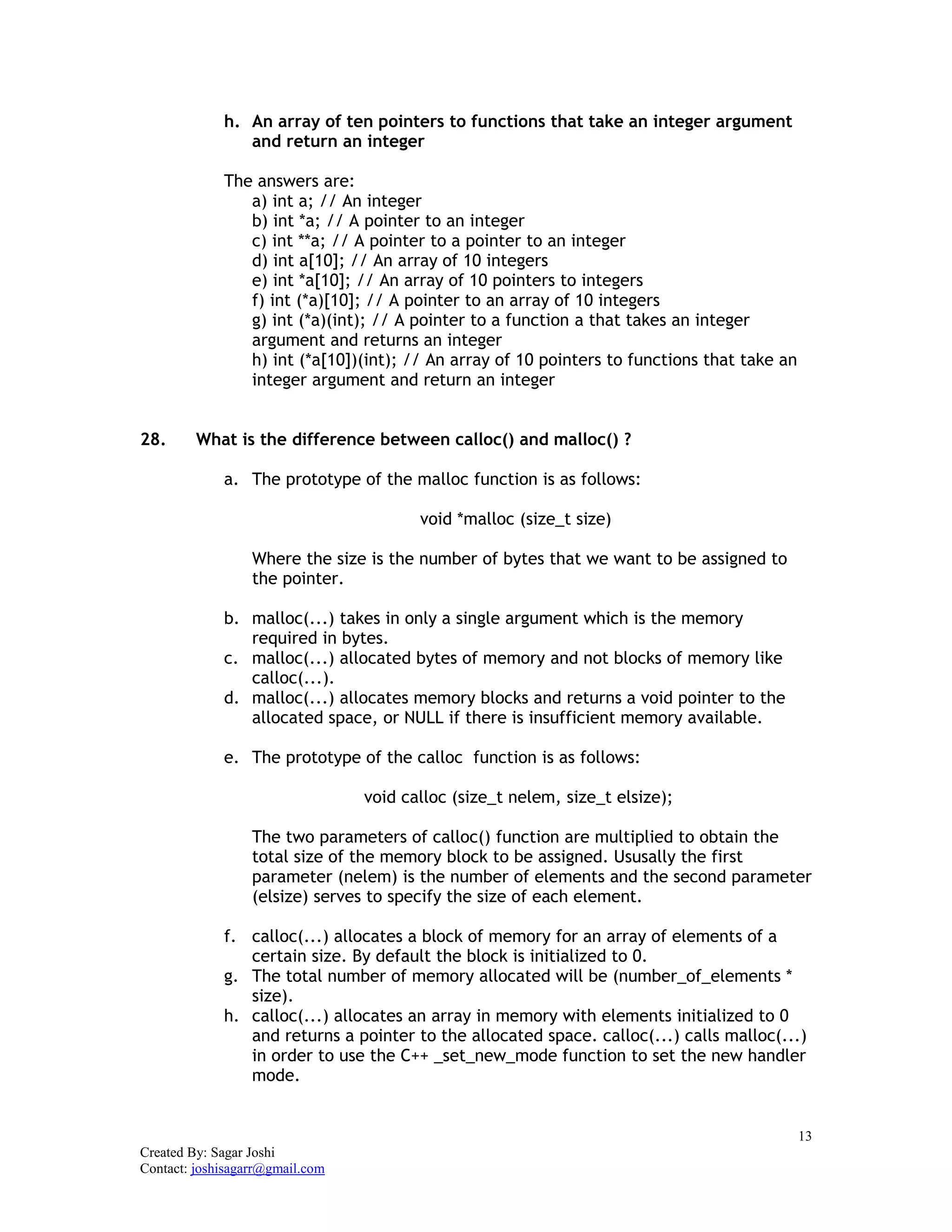 13
Created By: Sagar Joshi
Contact: joshisagarr@gmail.com
h. An array of ten pointers to functions that take an integer argument
and return an integer
The answers are:
a) int a; // An integer
b) int *a; // A pointer to an integer
c) int **a; // A pointer to a pointer to an integer
d) int a[10]; // An array of 10 integers
e) int *a[10]; // An array of 10 pointers to integers
f) int (*a)[10]; // A pointer to an array of 10 integers
g) int (*a)(int); // A pointer to a function a that takes an integer
argument and returns an integer
h) int (*a[10])(int); // An array of 10 pointers to functions that take an
integer argument and return an integer
28. What is the difference between calloc() and malloc() ?
a. The prototype of the malloc function is as follows:
void *malloc (size_t size)
Where the size is the number of bytes that we want to be assigned to
the pointer.
b. malloc(...) takes in only a single argument which is the memory
required in bytes.
c. malloc(...) allocated bytes of memory and not blocks of memory like
calloc(...).
d. malloc(...) allocates memory blocks and returns a void pointer to the
allocated space, or NULL if there is insufficient memory available.
e. The prototype of the calloc function is as follows:
void calloc (size_t nelem, size_t elsize);
The two parameters of calloc() function are multiplied to obtain the
total size of the memory block to be assigned. Ususally the first
parameter (nelem) is the number of elements and the second parameter
(elsize) serves to specify the size of each element.
f. calloc(...) allocates a block of memory for an array of elements of a
certain size. By default the block is initialized to 0.
g. The total number of memory allocated will be (number_of_elements *
size).
h. calloc(...) allocates an array in memory with elements initialized to 0
and returns a pointer to the allocated space. calloc(...) calls malloc(...)
in order to use the C++ _set_new_mode function to set the new handler
mode.
 