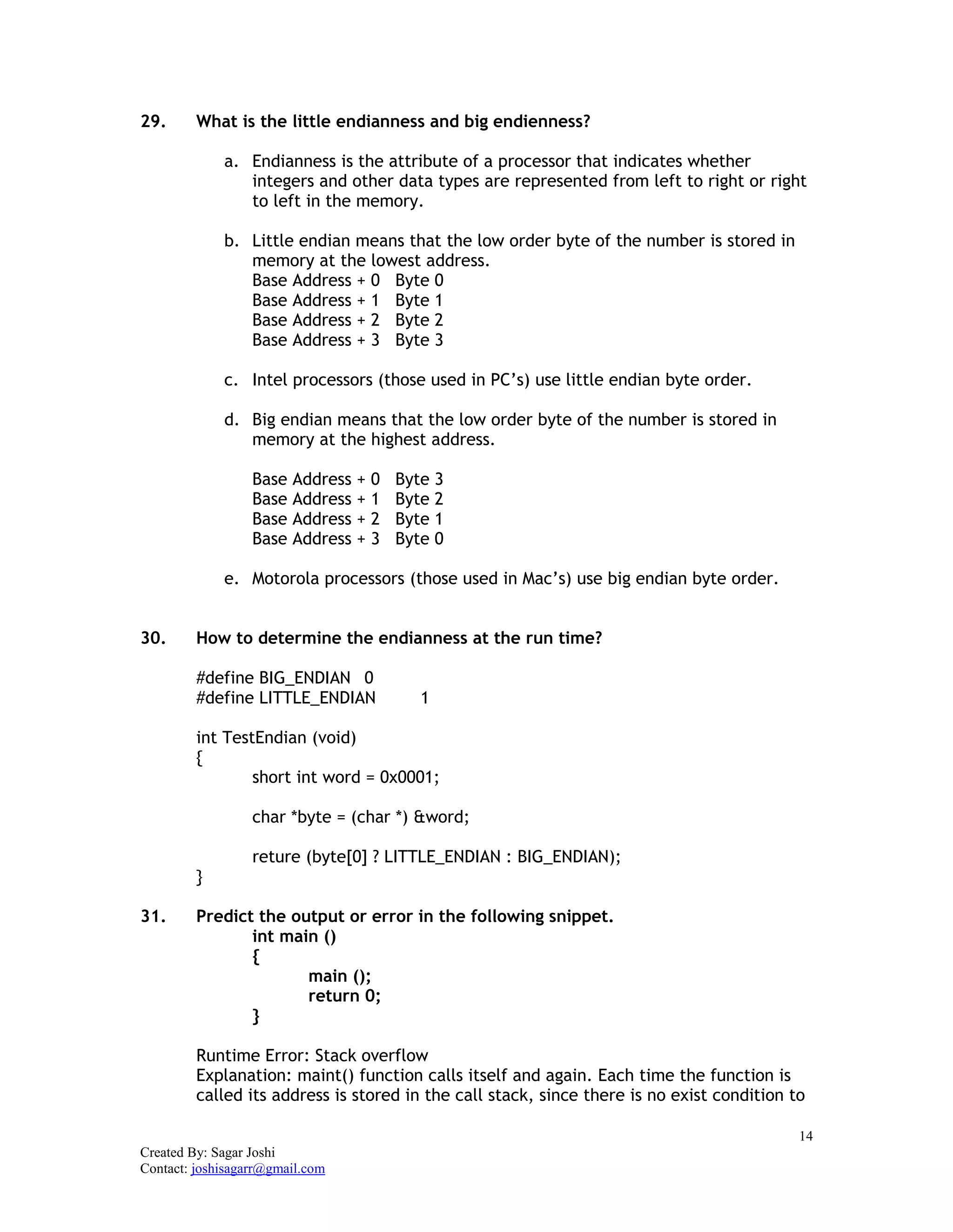 14
Created By: Sagar Joshi
Contact: joshisagarr@gmail.com
29. What is the little endianness and big endienness?
a. Endianness is the attribute of a processor that indicates whether
integers and other data types are represented from left to right or right
to left in the memory.
b. Little endian means that the low order byte of the number is stored in
memory at the lowest address.
Base Address + 0 Byte 0
Base Address + 1 Byte 1
Base Address + 2 Byte 2
Base Address + 3 Byte 3
c. Intel processors (those used in PC’s) use little endian byte order.
d. Big endian means that the low order byte of the number is stored in
memory at the highest address.
Base Address + 0 Byte 3
Base Address + 1 Byte 2
Base Address + 2 Byte 1
Base Address + 3 Byte 0
e. Motorola processors (those used in Mac’s) use big endian byte order.
30. How to determine the endianness at the run time?
#define BIG_ENDIAN 0
#define LITTLE_ENDIAN 1
int TestEndian (void)
{
short int word = 0x0001;
char *byte = (char *) &word;
reture (byte[0] ? LITTLE_ENDIAN : BIG_ENDIAN);
}
31. Predict the output or error in the following snippet.
int main ()
{
main ();
return 0;
}
Runtime Error: Stack overflow
Explanation: maint() function calls itself and again. Each time the function is
called its address is stored in the call stack, since there is no exist condition to
 