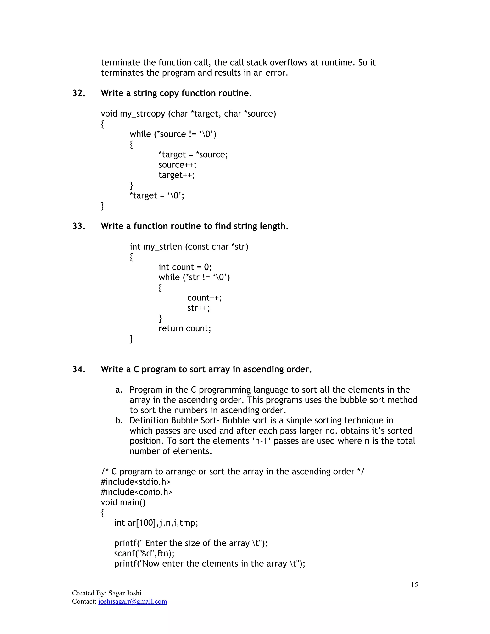 15
Created By: Sagar Joshi
Contact: joshisagarr@gmail.com
terminate the function call, the call stack overflows at runtime. So it
terminates the program and results in an error.
32. Write a string copy function routine.
void my_strcopy (char *target, char *source)
{
while (*source != ‘0’)
{
*target = *source;
source++;
target++;
}
*target = ‘0’;
}
33. Write a function routine to find string length.
int my_strlen (const char *str)
{
int count = 0;
while (*str != ‘0’)
{
count++;
str++;
}
return count;
}
34. Write a C program to sort array in ascending order.
a. Program in the C programming language to sort all the elements in the
array in the ascending order. This programs uses the bubble sort method
to sort the numbers in ascending order.
b. Definition Bubble Sort- Bubble sort is a simple sorting technique in
which passes are used and after each pass larger no. obtains it’s sorted
position. To sort the elements ‘n-1‘ passes are used where n is the total
number of elements.
/* C program to arrange or sort the array in the ascending order */
#include<stdio.h>
#include<conio.h>
void main()
{
int ar[100],j,n,i,tmp;
printf(" Enter the size of the array t");
scanf("%d",&n);
printf("Now enter the elements in the array t");
 