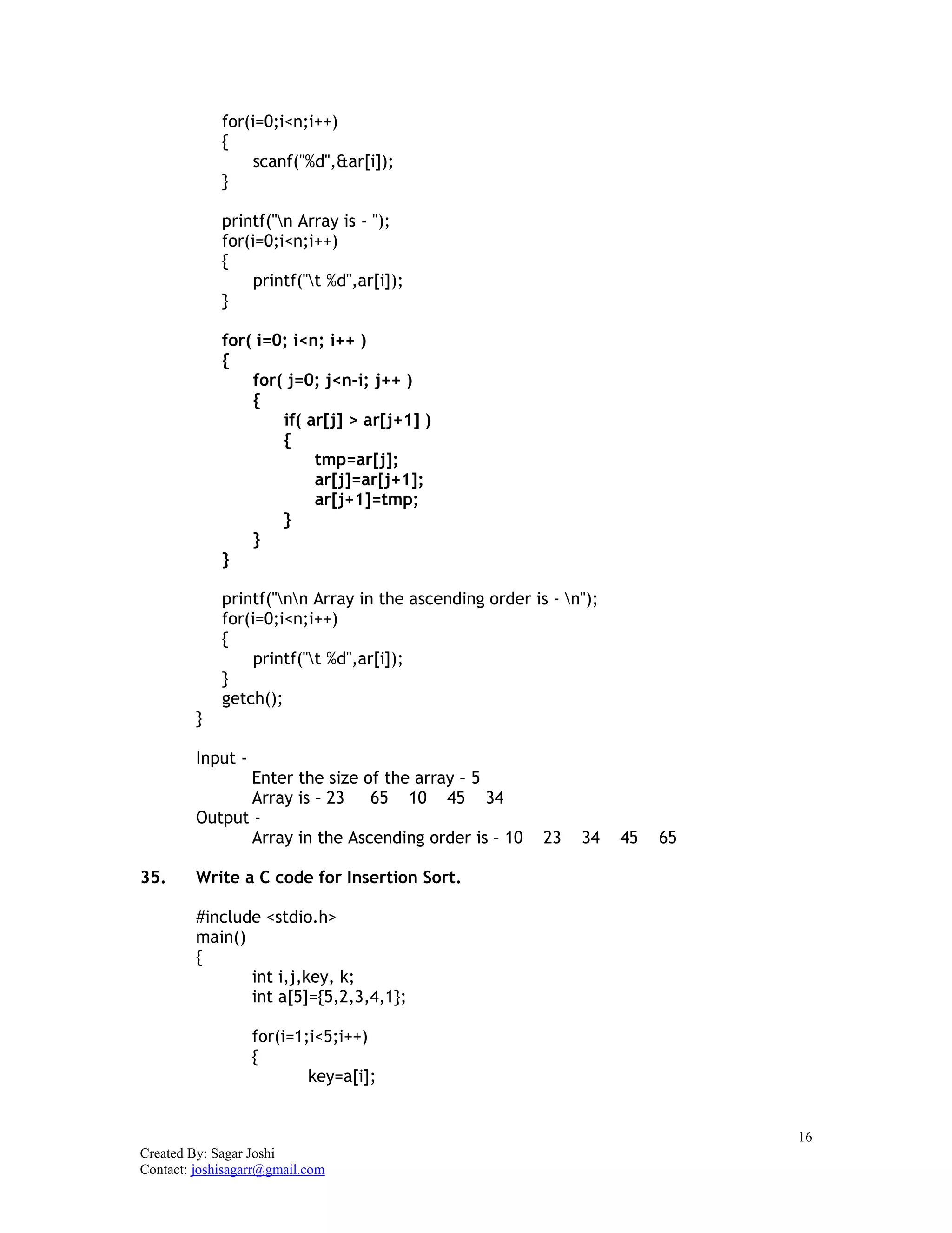 16
Created By: Sagar Joshi
Contact: joshisagarr@gmail.com
for(i=0;i<n;i++)
{
scanf("%d",&ar[i]);
}
printf("n Array is - ");
for(i=0;i<n;i++)
{
printf("t %d",ar[i]);
}
for( i=0; i<n; i++ )
{
for( j=0; j<n-i; j++ )
{
if( ar[j] > ar[j+1] )
{
tmp=ar[j];
ar[j]=ar[j+1];
ar[j+1]=tmp;
}
}
}
printf("nn Array in the ascending order is - n");
for(i=0;i<n;i++)
{
printf("t %d",ar[i]);
}
getch();
}
Input -
Enter the size of the array – 5
Array is – 23 65 10 45 34
Output -
Array in the Ascending order is – 10 23 34 45 65
35. Write a C code for Insertion Sort.
#include <stdio.h>
main()
{
int i,j,key, k;
int a[5]={5,2,3,4,1};
for(i=1;i<5;i++)
{
key=a[i];
 