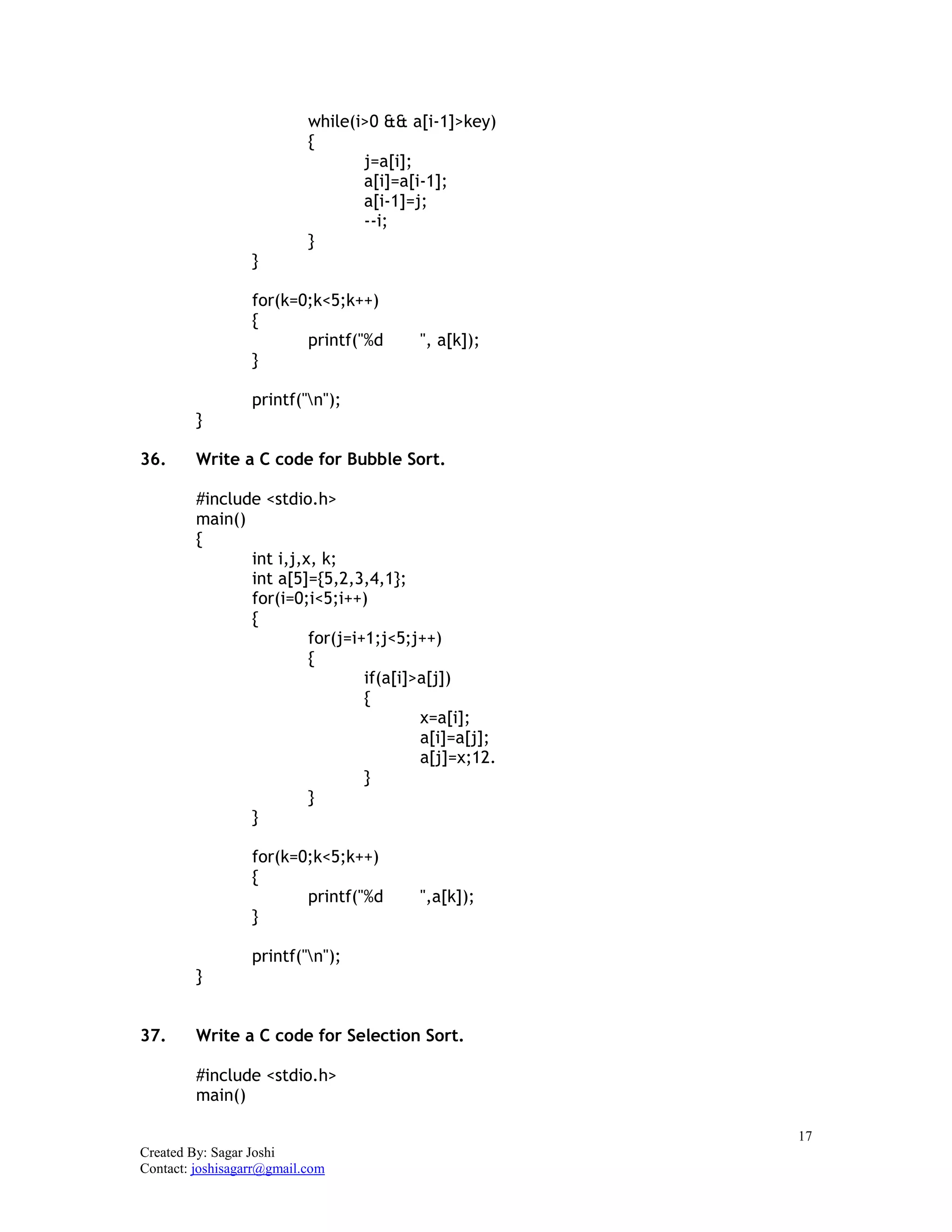17
Created By: Sagar Joshi
Contact: joshisagarr@gmail.com
while(i>0 && a[i-1]>key)
{
j=a[i];
a[i]=a[i-1];
a[i-1]=j;
--i;
}
}
for(k=0;k<5;k++)
{
printf("%d ", a[k]);
}
printf("n");
}
36. Write a C code for Bubble Sort.
#include <stdio.h>
main()
{
int i,j,x, k;
int a[5]={5,2,3,4,1};
for(i=0;i<5;i++)
{
for(j=i+1;j<5;j++)
{
if(a[i]>a[j])
{
x=a[i];
a[i]=a[j];
a[j]=x;12.
}
}
}
for(k=0;k<5;k++)
{
printf("%d ",a[k]);
}
printf("n");
}
37. Write a C code for Selection Sort.
#include <stdio.h>
main()
 