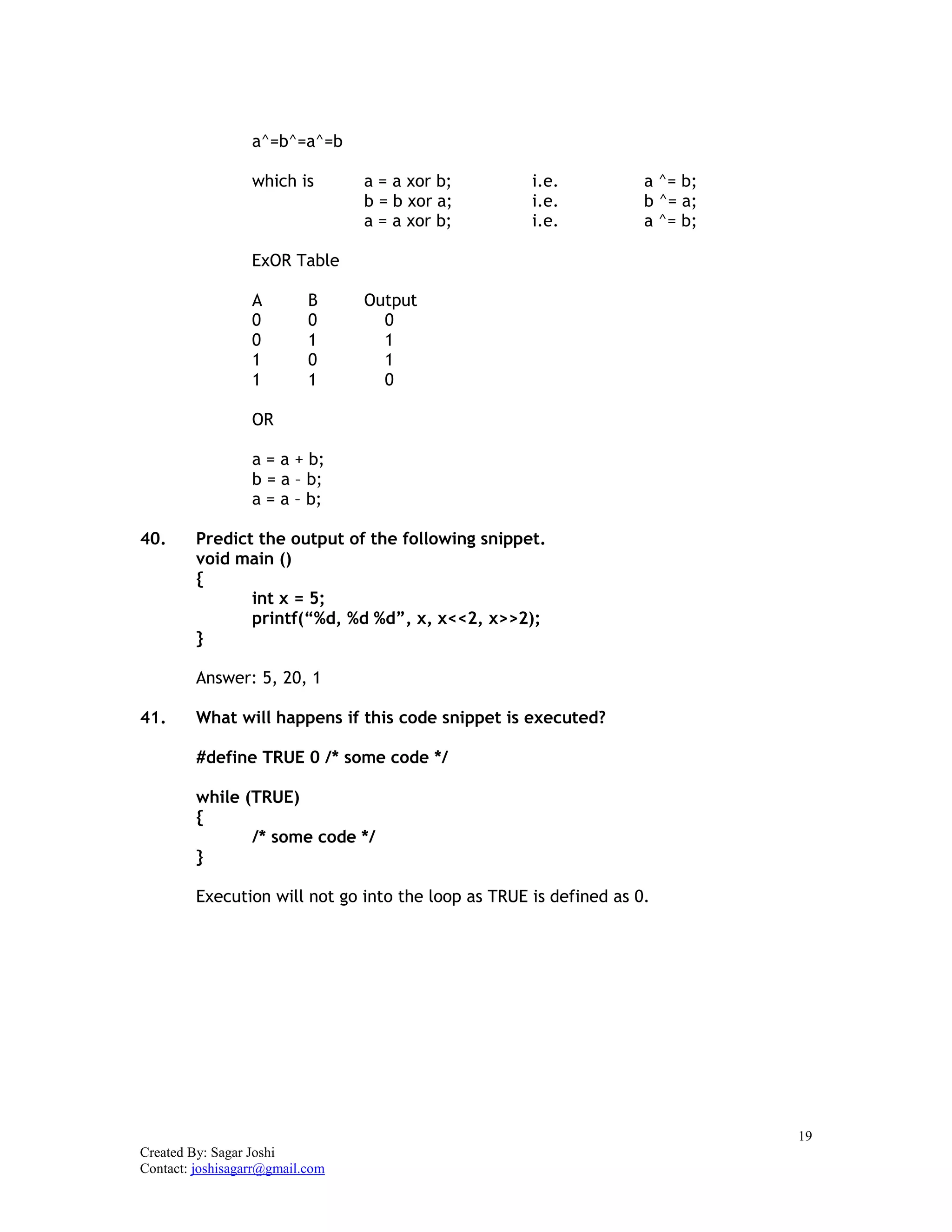 19
Created By: Sagar Joshi
Contact: joshisagarr@gmail.com
a^=b^=a^=b
which is a = a xor b; i.e. a ^= b;
b = b xor a; i.e. b ^= a;
a = a xor b; i.e. a ^= b;
ExOR Table
A B Output
0 0 0
0 1 1
1 0 1
1 1 0
OR
a = a + b;
b = a – b;
a = a – b;
40. Predict the output of the following snippet.
void main ()
{
int x = 5;
printf(“%d, %d %d”, x, x<<2, x>>2);
}
Answer: 5, 20, 1
41. What will happens if this code snippet is executed?
#define TRUE 0 /* some code */
while (TRUE)
{
/* some code */
}
Execution will not go into the loop as TRUE is defined as 0.
 