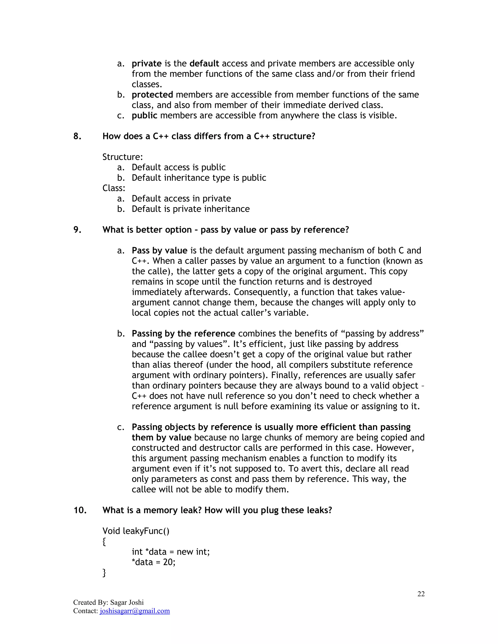 22
Created By: Sagar Joshi
Contact: joshisagarr@gmail.com
a. private is the default access and private members are accessible only
from the member functions of the same class and/or from their friend
classes.
b. protected members are accessible from member functions of the same
class, and also from member of their immediate derived class.
c. public members are accessible from anywhere the class is visible.
8. How does a C++ class differs from a C++ structure?
Structure:
a. Default access is public
b. Default inheritance type is public
Class:
a. Default access in private
b. Default is private inheritance
9. What is better option – pass by value or pass by reference?
a. Pass by value is the default argument passing mechanism of both C and
C++. When a caller passes by value an argument to a function (known as
the calle), the latter gets a copy of the original argument. This copy
remains in scope until the function returns and is destroyed
immediately afterwards. Consequently, a function that takes value-
argument cannot change them, because the changes will apply only to
local copies not the actual caller’s variable.
b. Passing by the reference combines the benefits of “passing by address”
and “passing by values”. It’s efficient, just like passing by address
because the callee doesn’t get a copy of the original value but rather
than alias thereof (under the hood, all compilers substitute reference
argument with ordinary pointers). Finally, references are usually safer
than ordinary pointers because they are always bound to a valid object –
C++ does not have null reference so you don’t need to check whether a
reference argument is null before examining its value or assigning to it.
c. Passing objects by reference is usually more efficient than passing
them by value because no large chunks of memory are being copied and
constructed and destructor calls are performed in this case. However,
this argument passing mechanism enables a function to modify its
argument even if it’s not supposed to. To avert this, declare all read
only parameters as const and pass them by reference. This way, the
callee will not be able to modify them.
10. What is a memory leak? How will you plug these leaks?
Void leakyFunc()
{
int *data = new int;
*data = 20;
}
 